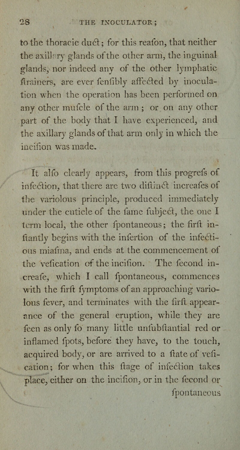 to the thoracic du6t; for this reafon, that neither the axillary glands of the other arm, the inguinal glands, nor indeed any of the other lymphatic ft miners, are ever fenfihly aft ceded by inocula¬ tion when the operation has been performed on any other mufcle of the arm ; or on any other part of the body that I have experienced, and the axillary glands of that arm only in which the incifion was made. It alfo clearly appears, from this progrefs of infection, that there are two difiinCt increafes of the variolous principle, produced immediately under the cuticle of the fame fubject, the one I term local, the other fpontaneous; the firft in- ftantly begins with the infertion of the infecti¬ ous miafma, and ends at the commencement of the vefication of the incifion. The fecond in- creafe, which I call fpontaneous, commences with the firft fymptoms of an approaching vario¬ lous fever, and terminates with the firft appear¬ ance of the general eruption, while they are feen as only fo many little unfubftantial red or inflamed fpots, before they have, to the touch, acquired body, or are arrived to a ftate of vefi¬ cation ; for when this ftage of infection takes place, either on the incifion, or in the fceond or fpontaneous