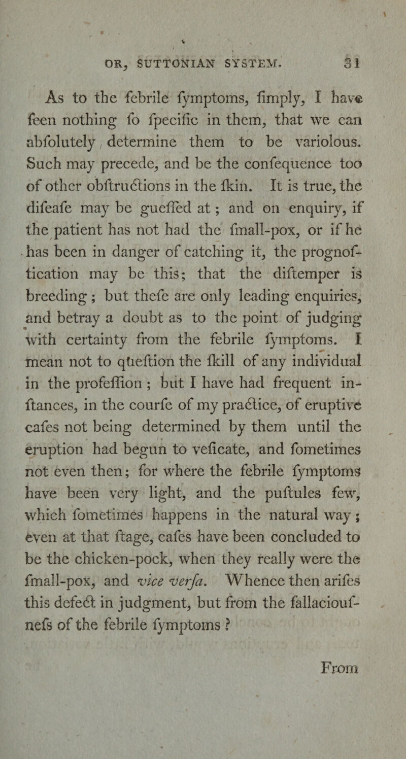 As to the febrile fymptoms, fimply, I have feen nothing fo fpecifie in them, that we can abfolutely determine them to be variolous. Such may precede, and be the confequence too of other obftrudtions in the fkin. It is true, the difeafe may be guefled at; and on enquiry, if the patient has not had the fmall-pox, or if he has been in danger of catching it, the prognof- tication may be this; that the diftemper is breeding ; but thefe are only leading enquiries, and betray a doubt as to the point of judging with certainty from the febrile fymptoms. I mean not to qtieftion the fkill of any individual in the profeffion ; but I have had frequent in- ftances, in the courfe of my practice, of eruptive cafes not being determined by them until the eruption had begun to veiicate, and fometimes not even then; for where the febrile fymptoms have been very light, and the puftules few, which fometimes happens in the natural way; even at that ltage, cafes have been concluded to be the chicken-pock, when they really were the fmall-pox, and vice verja. Whence then arifes this defedt in judgment, but from the fallaciouf- nefs of the febrile fymptoms ? From