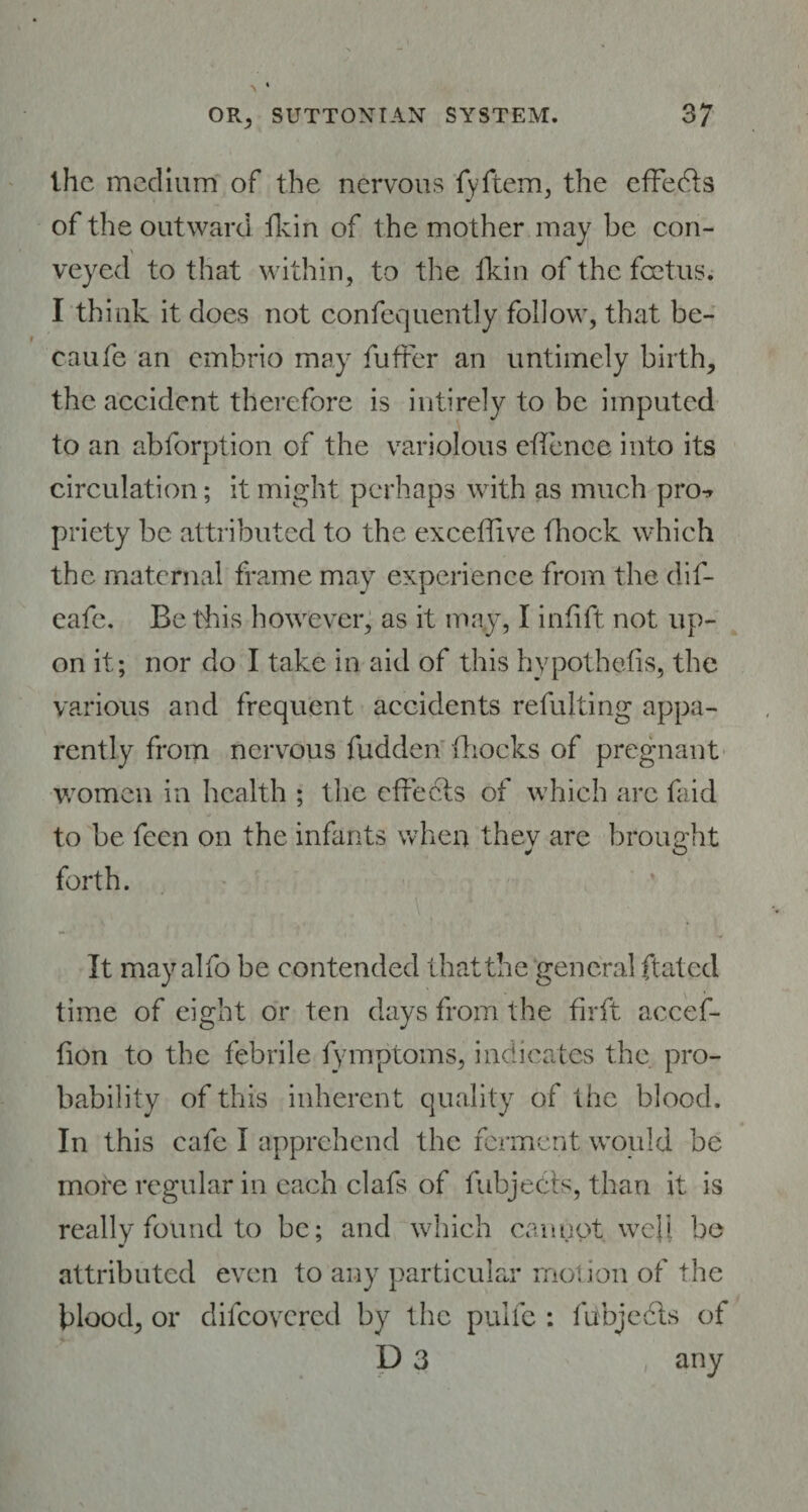 the medium of the nervous fyftem, the effects of the outward lkin of the mother may be con¬ veyed to that within, to the lkin of the. foetus. I think it does not confequently follow, that be- caufe an embrio may buffer an untimely birth, the accident therefore is inti rely to be imputed to an abforption of the variolous effence into its circulation; it might perhaps with as much pro-* priety be attributed to the exceffive (hock which the maternal frame may experience from the dif- eafe. Be this however, as it may, I inlift not up¬ on it; nor do I take in aid of this hypothecs, the various and frequent accidents refulting appa¬ rently from nervous fudden Blocks of pregnant women in health ; the effects of which are faid to be feen on the infants when thev are brought forth. It may alfo be contended that the general ftated time of eight or ten days from the firft acccf- fion to the febrile fymptoms, indicates the pro¬ bability of this inherent quality of the blood. In this cafe I apprehend the ferment would be more regular in each clafs of fubjedfs, than it is really found to be; and which cannot well be attributed even to any particular motion of the Hood, or difeovered by the pulle : fubjcdls of D 3 , any