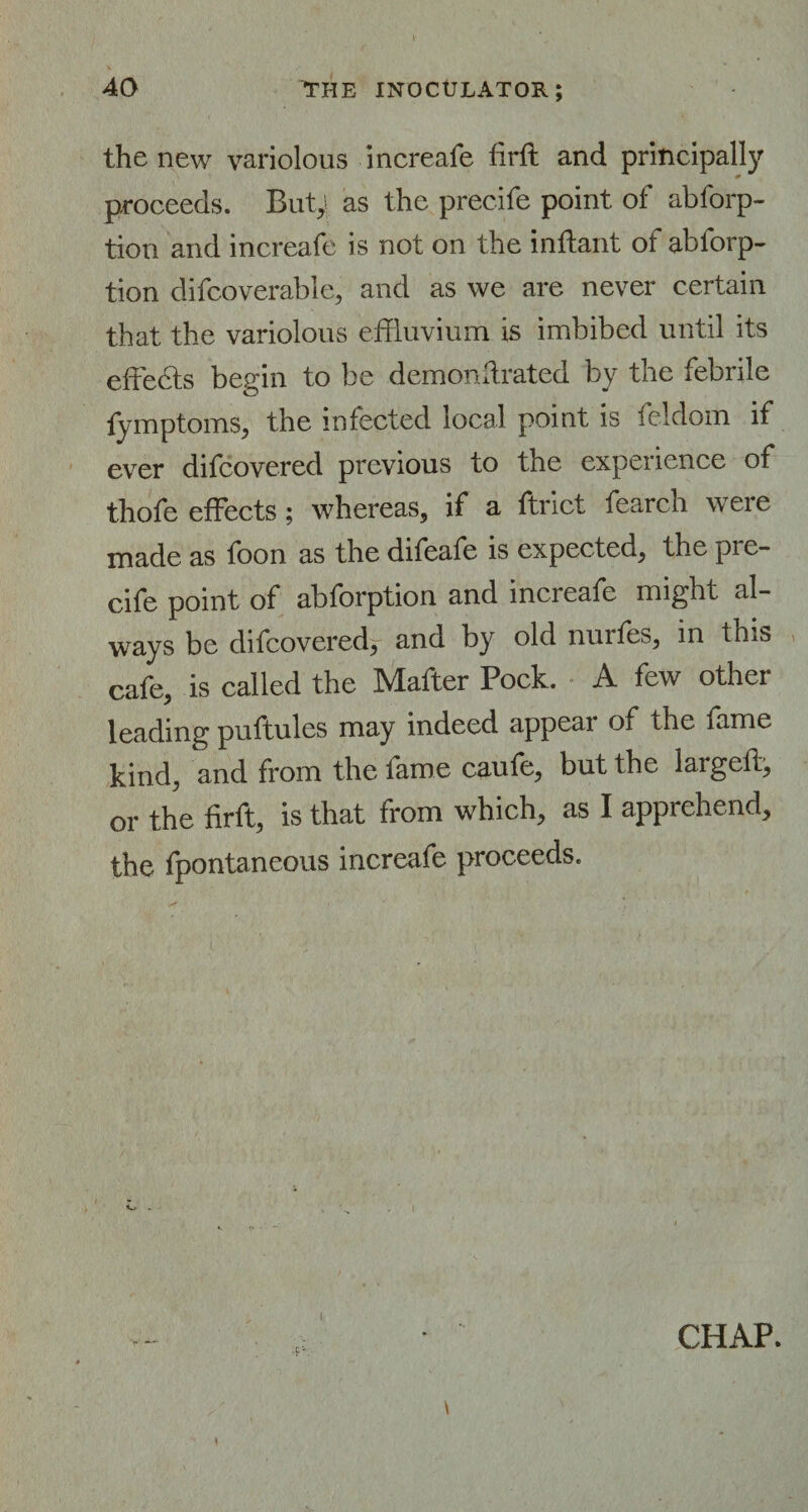 the new variolous increafe firft and principally proceeds. But; as the prec-ife point of abforp- tion and increafe is not on the inftant of abiorp- tion difcoverable, and as we are never certain that the variolous effluvium is imbibed until its effebts begin to be demonitrated by the febrile fymptoms, the infected local point is feldom if ever difcovered previous to the experience of thofe effects; whereas, if a ftrict fearch were made as foon as the difeafe is expected, the pre- cife point of abforption and increafe might al¬ ways be difcovered,- and by old nurfes, in this cafe, is called the Mafter Pock. A few other leading puftules may indeed appear of the fame kind, and from the fame caufe, but the laigeff, or the firft, is that from which, as I apprehend, the fpontaneous increafe proceeds. 1: