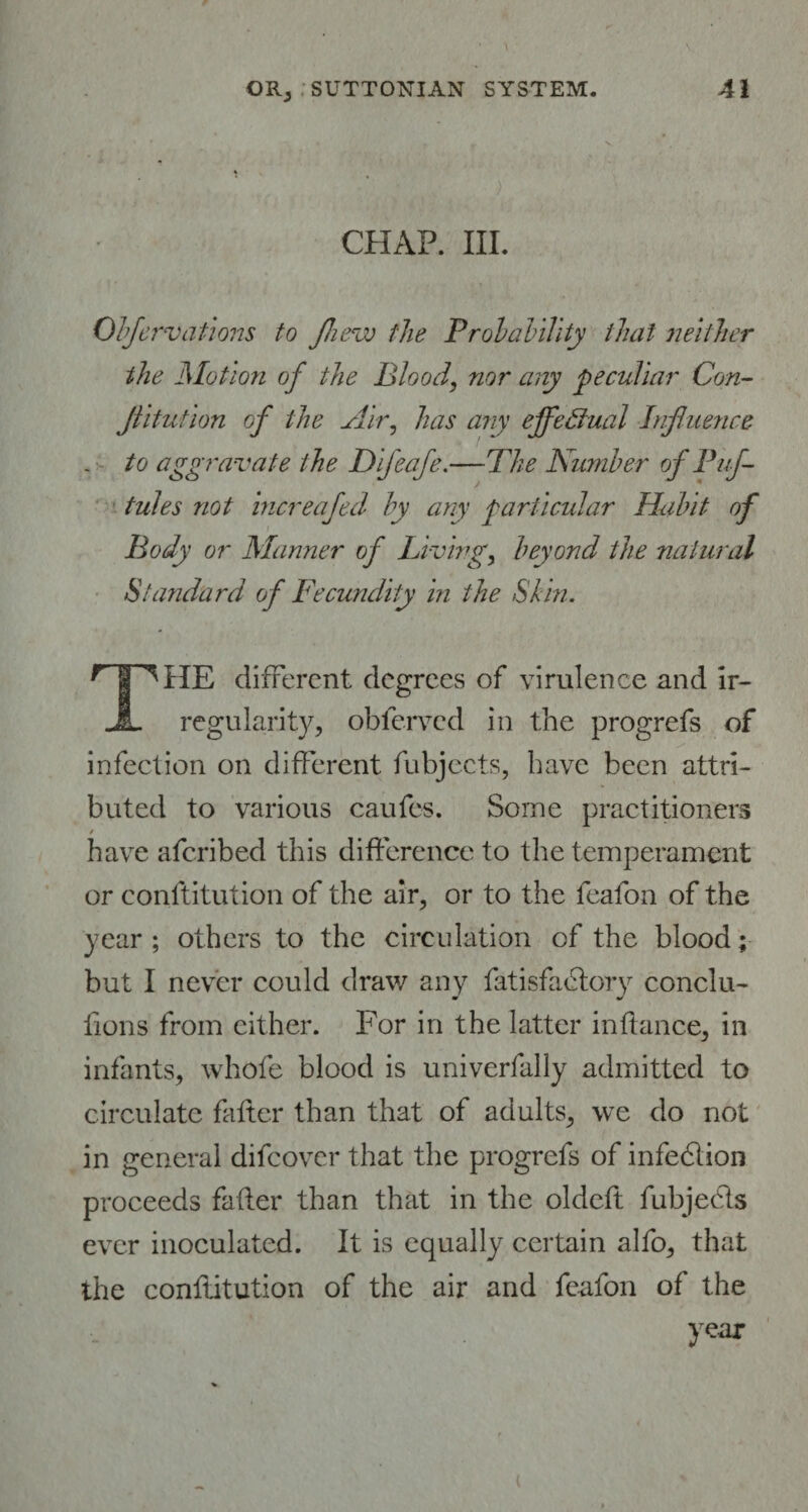 . '/ .• , . - ; 4 ) CHAP. III. Obfervations to Jhew the Probability that neither the Motion of the Blood, nor any peculiar Con- jlitution of the Air, has any effectual Influence - aggravate the D if cafe.—The Number of Puf- tules not increafed by any particular Habit of Body or Manner of Living, beyond the natural Standard of Fecundity in the Shin. HP*HE different degrees of virulence and ir- JL regularity, obferved in the progrefs of infection on different fubjects, have been attri¬ buted to various caufes. Some practitioners / have aferibed this difference to the temperament or constitution of the air, or to the feafon of the year; others to the circulation of the blood; but I never could draw any Satisfactory conclu¬ sions from either. For in the latter in dance, in infants, whole blood is univerfally admitted to circulate falter than that of adults, we do not in general difeover that the progrefs of infeClion proceeds fader than that in the oldeft fubjedls ever inoculated. It is equally certain alfo, that the constitution of the air and feafon of the year