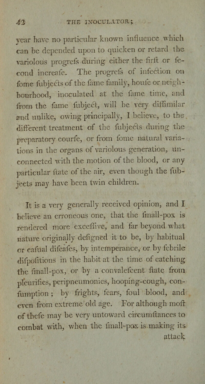 year have no particular known influence which can he depended upon to quicken or retard the variolous progrefs during either the fir ft or fe¬ cund increafe. The progrefs of infection on feme fnbjects of the fame family, houfe or neigh- hourhood, inoculated at the fame time, and from the fame fubjeet, will be very di-ffimilar and unlike, owing principally, I believe, to the different treatment of the fuhjccts during the preparatory courfe, or from fome natural varia¬ tions in the organs of variolous generation, un¬ connected with the motion of the blood, or any particular ftate of the air, even though the fub- jeets may have been twin children. It is a very generally received opinion, and I believe an erroneous one, that the fmall-pox is rendered more exceffve, and far beyond what nature originally defigned it to be, by habitual or cafual difeafes, by intemperance, or by febrile difpofitions in the habit at the time of catching the fmall-pox, or by a convalefcent ftate from plcu rifles, peripneumonies, hooping-cough, con- fumption ; by frights, fears, foul blood, and even from extreme old age. For although moft of thefe may be very untoward circumftances to combat with, when the fmall-pox is making its attack