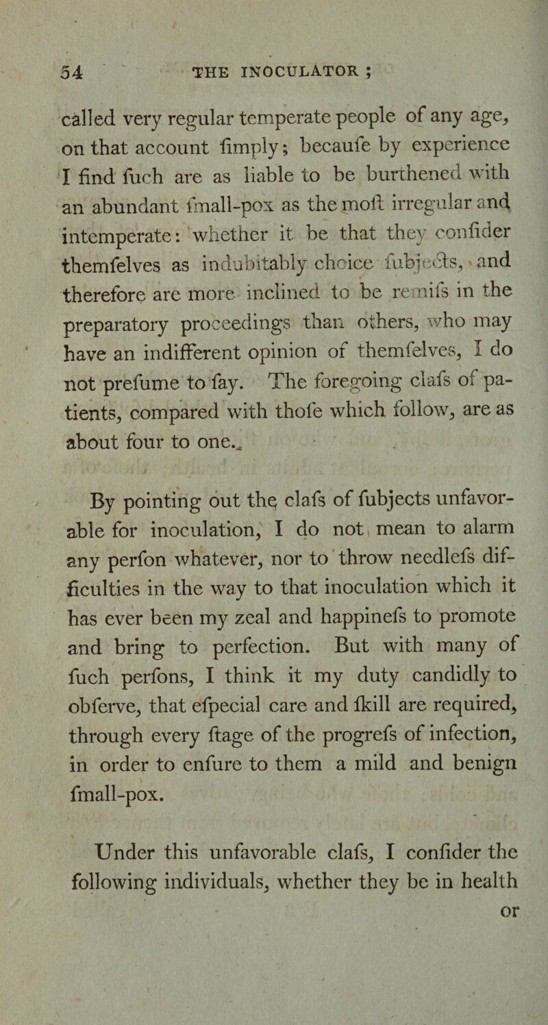 called very regular temperate people of any age, on that account limply; becaufe by experience I find fiich are as liable to be burthened with an abundant finall-pox as the moll irregular and intemperate: whether it be that they confider themfelves as indubitably choice fiibjects, and therefore are more inclined to be remits in the preparatory proceedings than others, who may have an indifferent opinion of themfelves, I do not prefume to fay. The foregoing clafs ot pa¬ tients, compared with thole which follow, are as about four to one.. By pointing out the clafs of fubjects unfavor¬ able for inoculation, I do not mean to alarm any perfon whatever, nor to throw needlefs dif¬ ficulties in the way to that inoculation which it has ever been my zeal and happinefs to promote and bring to perfection. But with many of fuch perfons, I think it my duty candidly to obferve, that efpecial care and ikill are required, through every ftage of the progrefs of infection, in order to enfure to them a mild and benign fmall-pox. Under this unfavorable clafs, I confider the following individuals, whether they be in health or