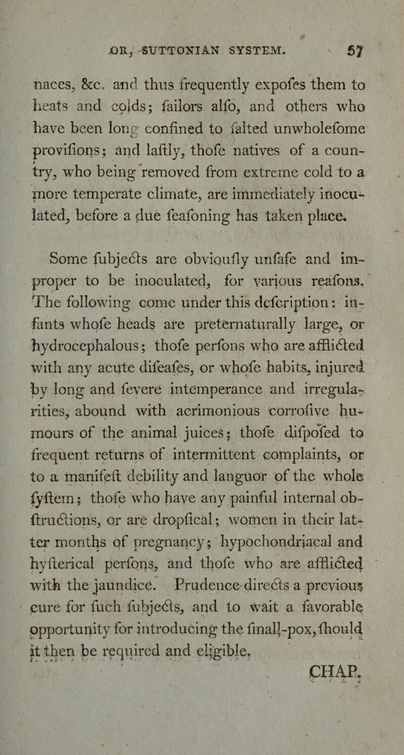 naces, 8zc. and thus frequently expofes them to heats and colds; Tailors alfo, and others who have been lone confined to falted unwholefome provilions; and laftly, thofe natives of a coun¬ try, who being removed from extreme cold to a more temperate climate, are immediately inocu¬ lated, before a due feafoning has taken place. Some fubjedls are obvioufly unfafe and im¬ proper to be inoculated, for various reafons. The following come under this description: in¬ fants whofe heads are preternaturally large, or hydrocephalous; thofe perfons who are afflidted with any acute difeafes, or whofe habits, injured by long and fevere intemperance and irregula¬ rities, abound with acrimonious corrolive hu¬ mours of the animal juices; thofe difpofed to frequent returns of intermittent complaints, or to a manifeft debility and languor of the whole lyflem; thofe who have any painful internal ob- ftrudiions, or are dropfical; women in their lat¬ ter months of pregnancy; hypochondriacal and hyflerical perfons, and thofe who are afflidhed. with the jaundice. Prudence directs a previous cure for fuch fubjedls, and to wait a favorable opportunity for introducing the fmalj-pox, fhould it then be required and eligible.