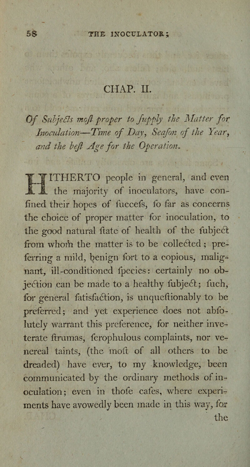 CHAP. II. Of Suhf ?<Is moft proper to Jupply the Matter for Inoculation—Time of Day, Seafon of the Year, and the hejl Age for the Operation. IITHERTO people in general, and even the majority of inoculators, have con¬ fined their hopes of fuccefs, fo far as concerns the choice of proper matter for inoculation, to the good natural ftate of health of the fubjecf from whom the matter is to be collected ; pre¬ ferring a mild, benign fort to a copious, malig¬ nant, ill-conditioned fpccies: certainly no ob¬ jection can be made to a healthy fubjedl; fuch, for general fatisfadtion, is unqueftionably to be preferred; and yet experience does not abfo- lutely warrant this preference, for neither inve¬ terate ftrumas, fcrophulous complaints, nor ve¬ nereal taints, (the molt of all others to be dreaded) have ever, to my knowledge, been communicated by the ordinary methods of in¬ oculation; even in thofe cafes, where experi¬ ments have avowedly been made in this way, for the