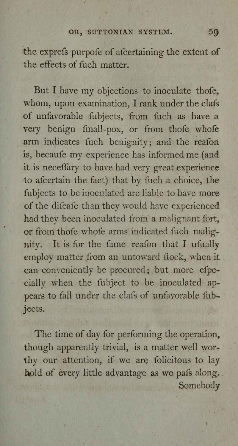 the exprefs purpofe of afcertaining the extent of the effects of fuch matter. But I have my objections to inoculate thofe, whom, upon examination, I rank under the clafs of unfavorable fubjects, from fuch as have a very benign fmali-pox, or from thofe whofe arm indicates fuch benignity; and the reafon is, becaufe my experience has informed me (and it is neceflary to have had very great experience to afcertain the fact) that by fuch a choice, the fubjects to be inoculated are liable to have more of the difeale than they would have experienced had they been inoculated from a malignant fort, or from thofe whofe arms indicated fuch malig¬ nity. It is for the fame reafon that I ufually employ matter from an untoward flock, when it can conveniently be procured; but more efpe- cially when the fubject to be inoculated ap¬ pears to fall under the clafs of unfavorable fub- jects. The time of day for performing the operation, though apparently trivial, is a matter well wor¬ thy our attention, if we are folicitous to lay hold of every little advantage as we pafs along.. Somebody