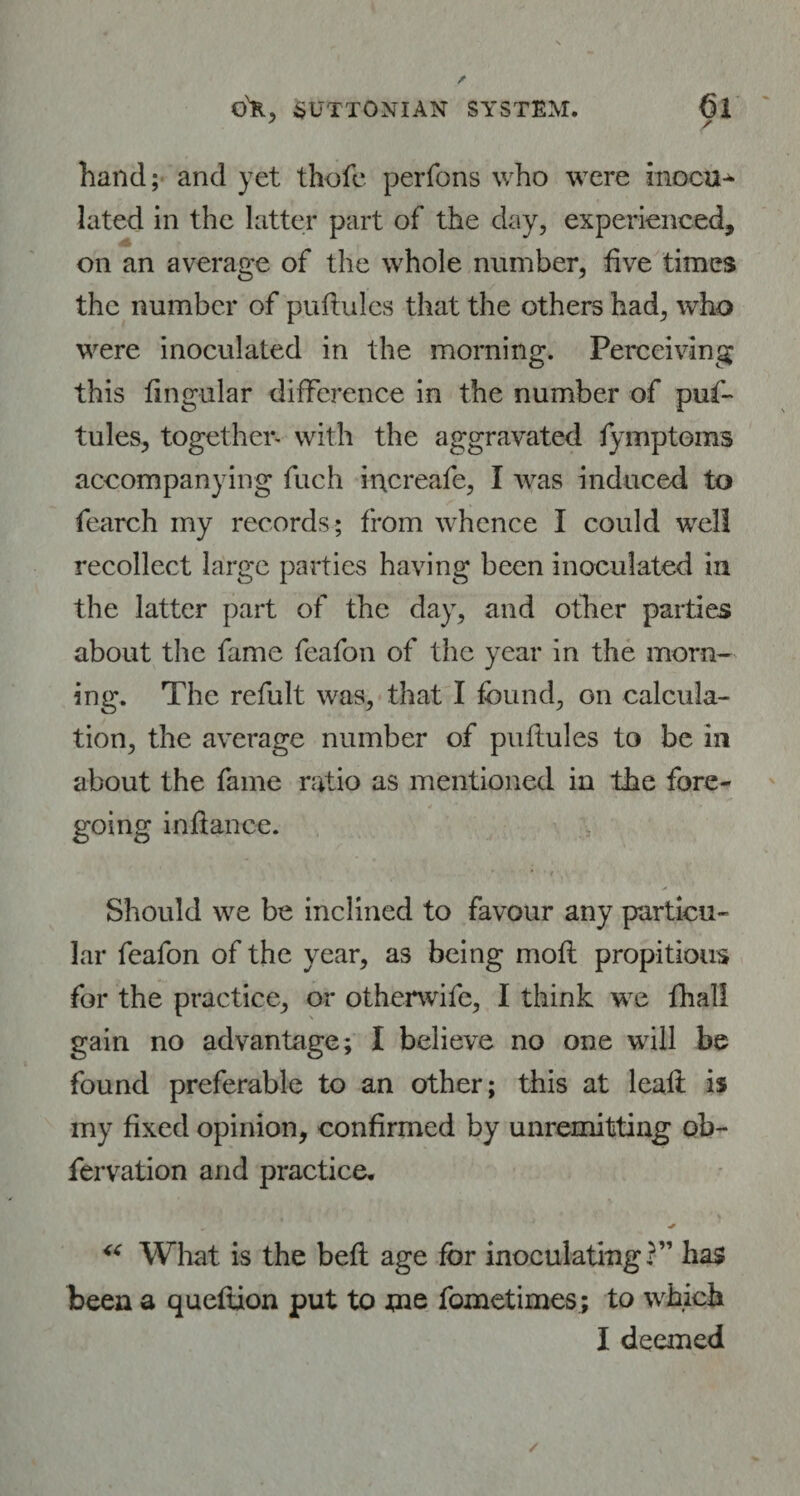 hand; and yet thofe perfons who were inocu* lated in the latter part of the day, experienced, on an average of the whole number, five times the number of puftules that the others had, who were inoculated in the morning. Perceiving this fingular difference in the number of puf- tules, together* with the aggravated fymptoms accompanying fuch increafe, I was induced to fearch my records; from whence I could well recollect large parties having been inoculated in the latter part of the day, and other parties about the fame feafon of the year in the morn¬ ing. The refult was, that I found, on calcula¬ tion, the average number of puflules to be in about the fame ratio as mentioned in the fore¬ going inftance. * » , Should we be inclined to favour any particu¬ lar feafon of the year, as being molt propitious for the practice, or otherwife, I think we fhall gain no advantage; I believe no one will be found preferable to an other; this at leali is my fixed opinion, confirmed by unremitting ob- fervation and practice. „ J + u What is the beft age for inoculating?” has been a queftion put to me fometimes; to which I deemed