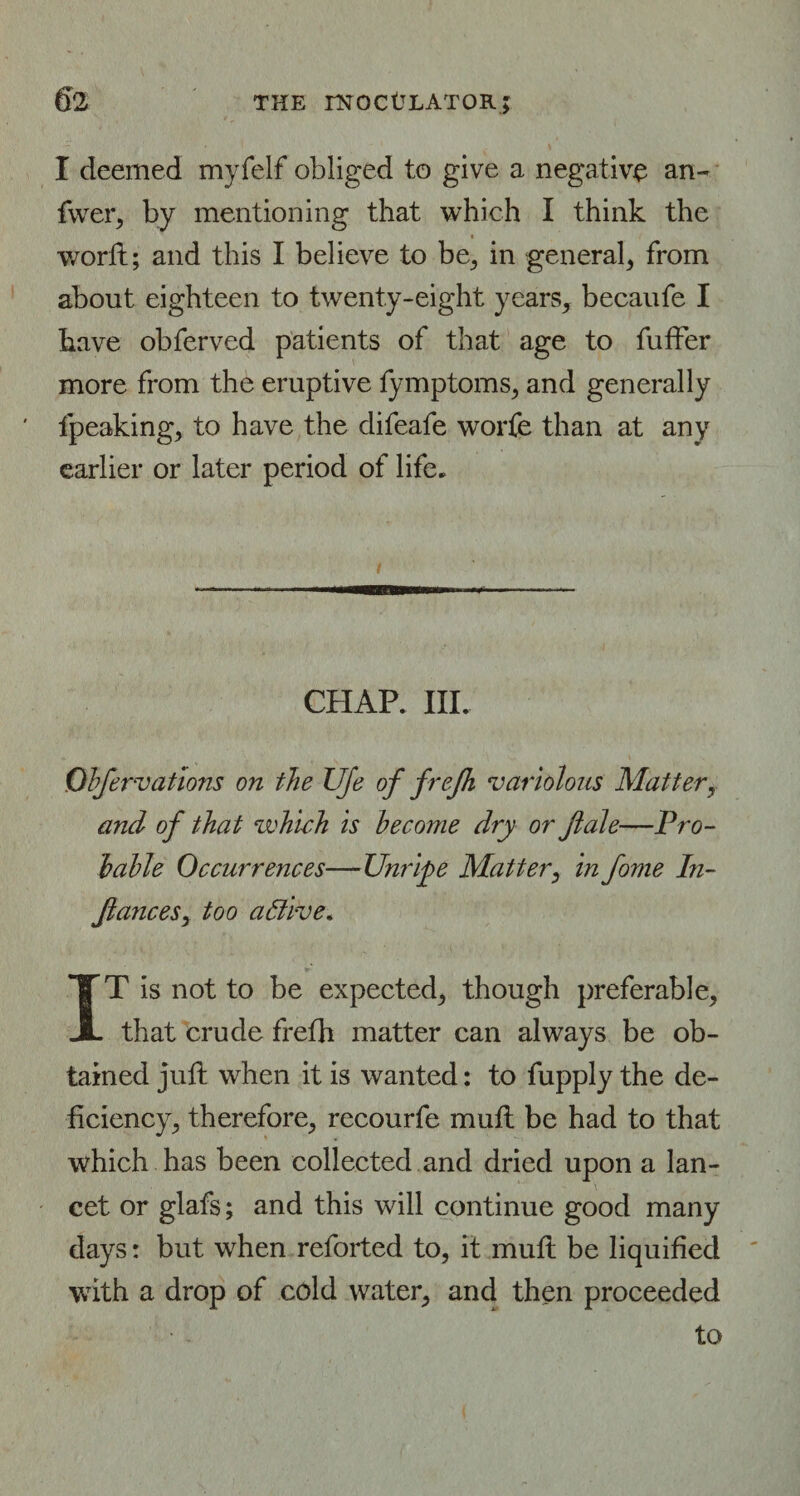 I deemed myfelf obliged to give a negative an- fwer, by mentioning that which I think the worft; and this I believe to be, in general, from about eighteen to twenty-eight years, becaufe I have obferved patients of that age to fuffer more from the eruptive fymptoms, and generally fpeaking, to have the difeafe worfe than at any earlier or later period of life. CHAP. III. Obfervations on the Ufe of frefh variolous Matter, and of that which is become dry or ftale—Pro¬ bable Occurrences—Unripe Matter, in fome In- ftances, too aBive. IT is not to be expected, though preferable, that crude frefh matter can always be ob¬ tained juft when it is wanted: to fupply the de¬ ficiency, therefore, recourfe muft be had to that which has been collected and dried upon a lan¬ cet or glafs; and this will continue good many days: but when reforted to, it muft be liquified with a drop of cold water, and then proceeded to