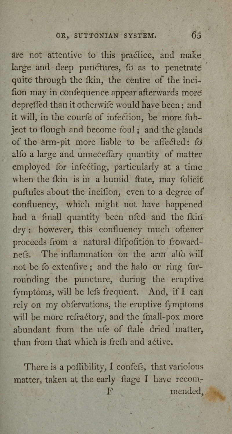 * are not attentive to this practice, and make large and deep punctures, fa as to penetrate quite through the fkin, the centre of the inci- fion may in confequence appear afterwards more deprefled than it otherwife would have been; and it will, in the courfe of infection, be more fub- ject to dough and become foul; and the glands of the arm-pit more liable to be affeCted: fo alfo a large and unneceffary quantity of matter employed for infecting, particularly at a time when the lkin is in a humid date, may folicit pultules about the inciflon, even to a degree of confluency, which might not have happened had a fmall quantity been ufed and the fkiri dry : however, this confluency much oftencr proceeds from a natural difpofition to froward- nefs. The inflammation on the arm alfo will not be fo extenlive ; and the halo or ring fur¬ rounding the puncture, during the eruptive fymptoms, will be lefs frequent. And, if I cart rely on my obfervations, the eruptive fymptoms will be more refractory, and the fmall-pox more abundant from the ufe of ftale dried matter, than from that which is frefh and aCtive. There is a pofiibility, I confcfs, that variolous matter, taken at the early ftage I have recom- F mended.