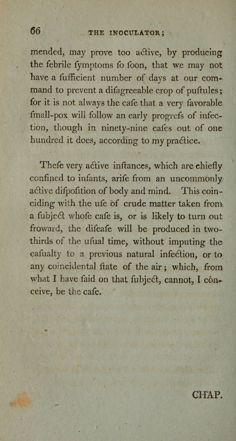 mended^ may prove too adtive, by producing the febrile fymptoms fo foon, that we may not have a fufficient number of davs at our com- j mand to prevent a difagreeable crop of puftules; for it is not always the cafe that a very favorable fmall-pox will follow an early progrefs of infec¬ tion, though in ninety-nine cafes out of one hundred it does, according to my practice. * % Thefe very adtive infiances, which are chiefly confined to infants, arife from an uncommonly active difpofition of body and mind. This coin¬ ciding with the ufe of crude matter taken from a fubjedt whofe cafe is, or is likely to turn out fro ward, the difeafe will be produced in two- thirds of the ufual time, without imputing the cafualty to a previous natural infedtion, or to any coincidental ftate of the air; which, from what I have faid on that fubjedt, cannot, I con¬ ceive, be the cafe. CHAP.