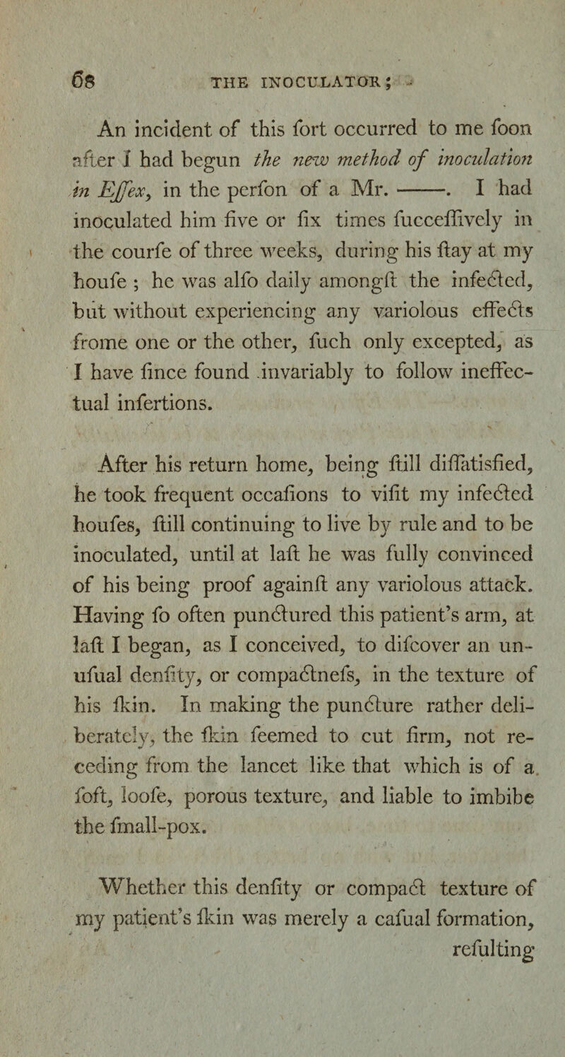 An incident of this fort occurred to me foon after 1 had begun the new method of inoculation in EjfeXy in the perfon of a Mr.-. I had inoculated him five or fix times fucceffively in the courfe of three weeks, during his flay at my houfe ; he was alfo daily amongft the infedfed, but without experiencing any variolous effedts frome one or the other, fuch only excepted, as I have lince found invariably to follow ineffec¬ tual infertions. After his return home, being ftill diffatisfied, he took frequent occalions to vifit my infedfed houfes, ftill continuing to live by rule and to be inoculated, until at lafb he was fully convinced of his being proof againft any variolous attack. Having fo often pundtured this patient’s arm, at laft I began, as I conceived, to difcover an un- ufual denfity, or compadtnefs, in the texture of his fkin. In making the pundture rather deli¬ berately, the fkin feemed to cut firm, not re¬ ceding from the lancet like that which is of a foft, loofe, porous texture, and liable to imbibe the fmall-pox. Whether this denfity or compadt texture of my patient’s fkin was merely a cafual formation, reful ting