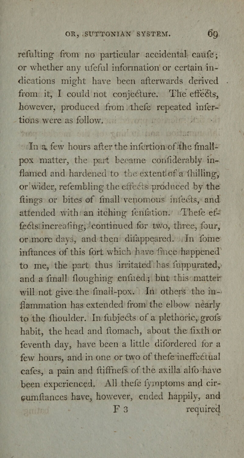 refulting from no particular accidental, caufe; or whether any ufeful information or certain in¬ dications might have been afterwards derived from it, I could not conjecture. The effects, however, produced from thefe repeated infer- tions were as follow. , ... 4Tt * J - . t / * . .. » In a. few hours after the infertion of-the fmali- pox matter, the part became confiderably in¬ flamed and hardened to the extent of a {billing, or wider, refembling the efrects produced by the flings or bites of fmall venomous infeeds, and attended with an itching {eolation. Thefe ef¬ fects. increafing, continued for two, three, four, or,more days, and then difappeared. In fome inftances of this fort which have fince happened to me, the part thus irritated has fuppurated, and a fmall floughing enfued ; but this matter will aot give the fmall-pox. In others the in- flammation has extended from the elbow nearly to the fhoulder. In fubje&s of a plethoric, grofs habit, the head and flomacb, about the fixth or feventh day, have been a little difordered for a few hours, and in one or two of thefe ineffectual cafes, a pain and ftiffnels of the axilla aifo have been experienced. All thefe fymptoms and cir- cumftances have, however, ended happily, and F 3 required * £