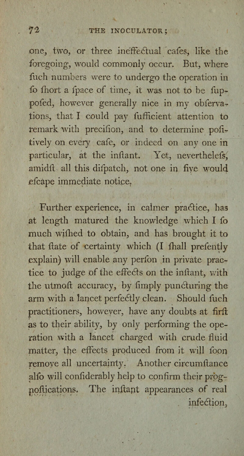 one, two, or three ineffectual cafes, like the foregoing, would commonly occur. But, where fuch numbers were to undergo the operation in lb fhort a fpace of time, it was not to be fup- pofed, however generally nice in my obferva- tions, that I could pay fufficient attention to remark with precilion, and to determine pofi- tively on every cafe, or indeed on any one in particular, at the infiant. Yet, neverthelefs, amidff all this difpatch, not one in five would efcape immediate notice. Further experience, in calmer praCtice, has at length matured the knowledge which I fo much wifhed to obtain, and has brought it to that date of certainty which (I fhall prefently explain) will enable any perfon in private prac¬ tice to judge of the effeCts on the inftant, with the utmoff accuracy, by fimply punCturing the arm with a lancet perfectly clean. Should fuch practitioners, however, have any doubts at firfl: as to their ability, by only performing the ope¬ ration with a lancet charged with crude fluid matter, the effects produced from it will foon remove all uncertainty. Another circumfiance alfo will confiderably help to confirm their prog- pqflications. The inflant appearances of real . infeCtion,