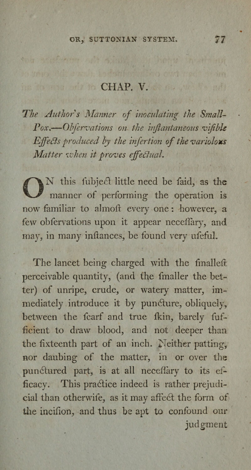 CHAP. V. The Author s Manner of inoculating the Small- Pox.—Obfervations on the injlantaneous vifible Effects produced by the infection of the variolous Matter Mien it proves effectual. * ON this fubjedl little need be laid, as the manner of performing the operation is now familiar to almoft every one: however, a few obfervations upon it appear neceflary, and may, in many inftances, be found very ufeful. The lancet being charged with the fmalleft perceivable quantity, (and the fmaller the bet¬ ter) of unripe, crude, or watery matter, im¬ mediately introduce it by pundture, obliquely, between the fcarf and true fkin, barely fuf- ficient to draw blood, and not deeper than the fixteenth part of an inch. Neither patting, nor daubing of the matter, in or over the pundlured. part, is at all neceflary to its ef¬ ficacy. This pradlice indeed is rather prejudi¬ cial than otherwife, as it may affedt the form of the incifion, and thus be apt to confound our judgment