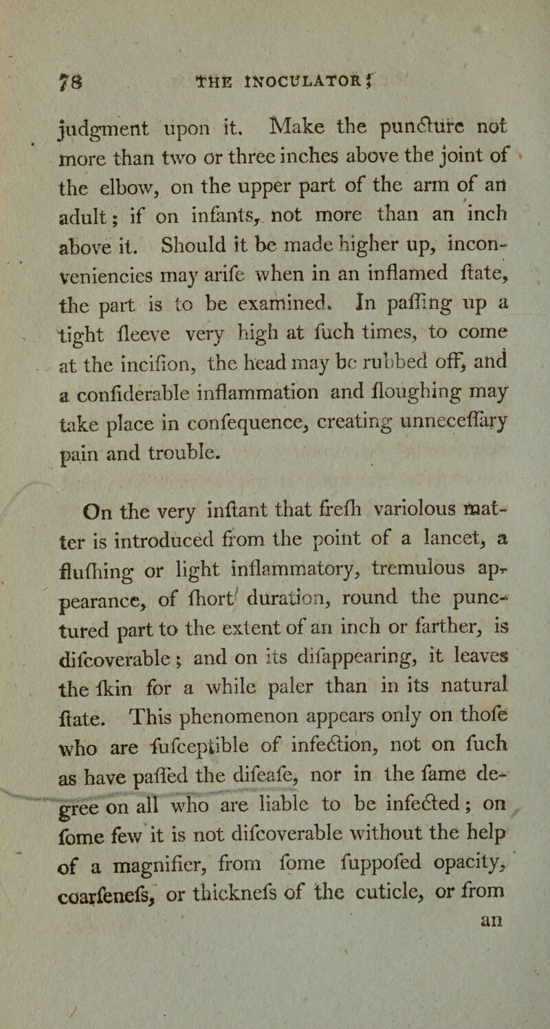 judgment upon it. Make the pun&ufe not more than two or three inches above the joint of the elbow, on the upper part of the arm of an adult; if on infants, not more than an inch above it. Should it be made higher up, incon- veniencies may arife when in an inflamed ftate, the part is to be examined* In pafling up a tight fleeve very high at fuch times, to come at the inciflon, the head may be rubbed off, and a confiderable inflammation and Houghing may take place in confequence, creating unneceffary pain and trouble. On the very inflant that frefli variolous mat¬ ter is introduced from the point of a lancet, a fluthing or light inflammatory, tremulous apr pearance, of fhort duration, round the punc¬ tured part to the extent of an inch or farther, is difcoverable; and on its difappearing, it leaves the tkin for a while paler than in its natural ftate. This phenomenon appears only on thofe who are fufceptible of infection, not on fuch as have paffed the difeafe, nor in the fame de¬ gree on all who are liable to be infedted; on fome few it is not difcoverable without the help of a magnifier, from fome fuppofed opacity, coarfenefs, or fhicknefs of the cuticle, or from an j