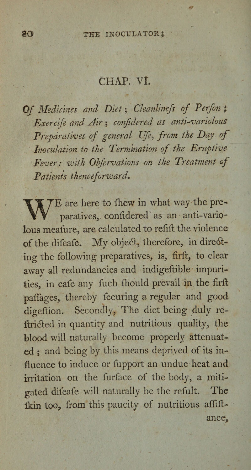 CHAP. VI. Of Medicines and Diet; Cleanlinefs of V erf on ; Exercife and Air ; confidered as anti-variolous Preparatives of general Ufe, from the Day of Inoculation to the Termination of the Eruptive Fever: with Ohfervations on the Treatment of Patients thenceforward. WE are here to fhew in what way the pre¬ paratives., confidered as an anti-vario¬ lous meafure, are calculated to refill the violence of the difeafe. My object therefore, in direct¬ ing the following preparatives, is, firfl, to clear away all redundancies and indigeftible impuri¬ ties, in cafe any fuch fhould prevail in the firfl paffages, thereby fecuring a regular and good digeftion. Secondly, The diet being duly re- ftr idled in quantity and nutritious quality, the blood will naturally become properly attenuat¬ ed ; and being by this means deprived of its in¬ fluence to induce or fupport an undue heat and irritation on the furface of the body, a miti¬ gated difeafe will naturally be the refult. The Ikin too, from this paucity of nutritious affifl- ance,