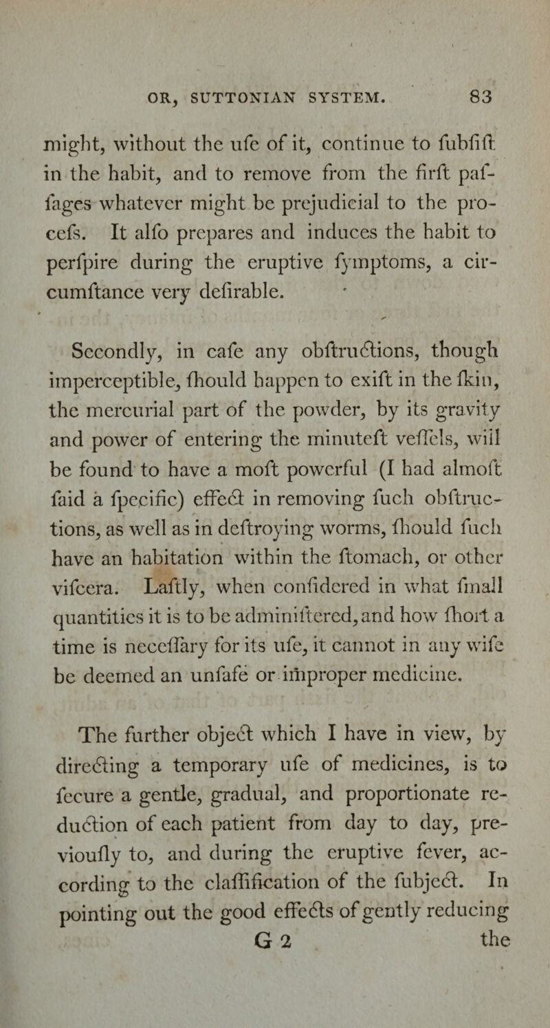 might, without the life of it, continue to fubfitf in the habit, and to remove from the firft pal- fages whatever might be prejudicial to the pro- ccfs. It alfo prepares and induces the habit to perfpire during the eruptive fymptoms, a cir- cumftance very defirable. s' Secondly, in cafe any obftru6tions, though imperceptible, fhould happen to exift in the fkin, the mercurial part of the powder, by its gravity and power of entering the minuteft veffcls, will be found to have a moft powerful (I had almoft laid a fpecidc) effect in removing fuch obftruc- tions, as well as in deftroying worms, fliould fuch have an habitation within the ftomach, or other vifeera. Laftly, when confidered in what fmall quantities it is to be adminiftered,and how fhort a time is neceffary for its ufe, it cannot in any wife be deemed an unfafe or improper medicine. The further object which I have in view, by directing a temporary ufe of medicines, is to fecure a gentle, gradual, and proportionate re¬ duction of each patient from day to day, pre- vioufly to, and during the eruptive fever, ac¬ cording to the claffification of the fubjedt. In pointing out the good effects of gently reducing G 2 the