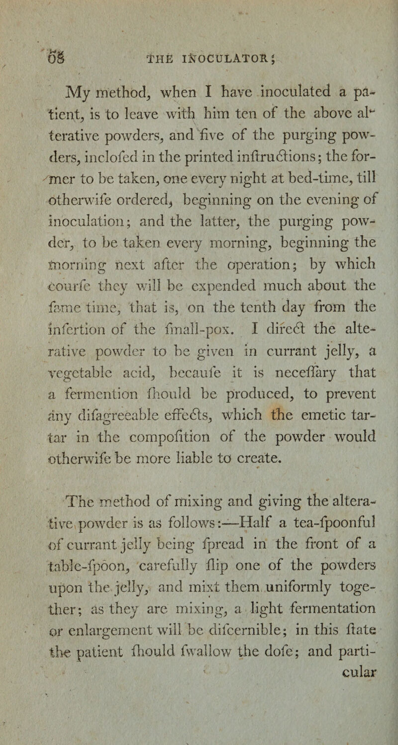 My method, when I have inoculated a pa¬ tient, is to leave with him ten of the above ah terative powders, and five of the purging pow¬ ders, inclofed in the printed inflrudlions; the for¬ mer to be taken, one every night at bed-time, till otherwife ordered* beginning on the evening of inoculation; and the latter, the purging pow¬ der, to be taken every morning, beginning the tnorning next after the operation; by which courfe they will be expended much about the fame time, that is, on the tenth day from the infertion of the fmall-pox. I diredl the alte¬ rative powder to be given in currant jelly, a vegetable acid, becaufe it is neceffary that a fermcntion fhould be produced, to prevent any difagreeable effedis, which the emetic tar¬ tar in the competition of the powder would otherwife be more liable to create. 9 The method of mixing and giving the altera¬ tive, powder is as follows-.—Half a tea-fpoonful of currant jelly being fpread in the front of a tabfe-fpoon, carefully flip one of the powders upon the jelly, and mixt them uniformly toge¬ ther; as they are mixing, a light fermentation or enlargement will be difcernible; in this date the patient fhould fwallow the dofe; and parti¬ cular