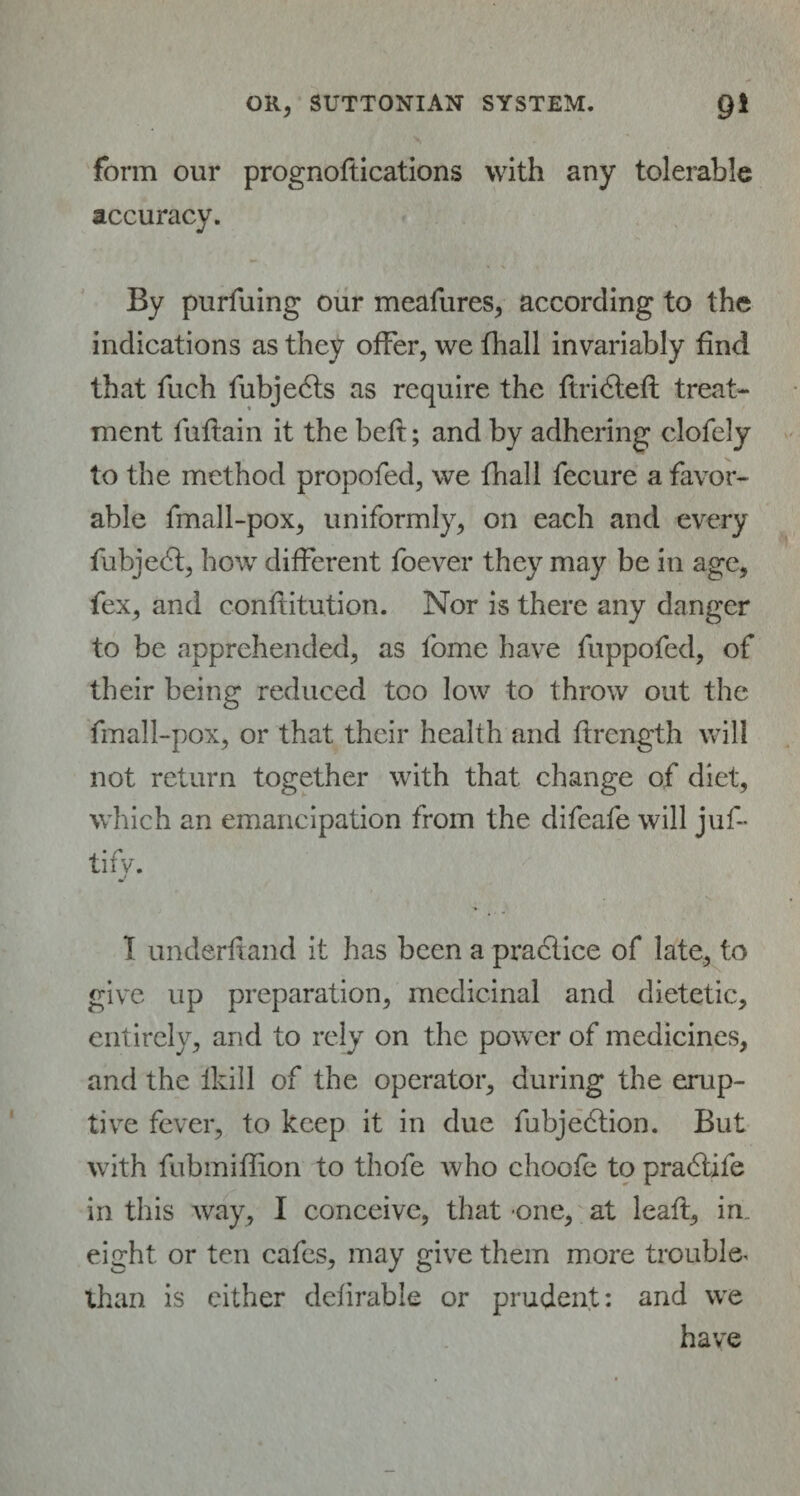 form our prognoftications with any tolerable accuracy. By purfuing our meafures, according to the indications as they offer, we fhall invariably find that fuch fubjedts as require the ftridteft treat¬ ment fuflain it the beft; and by adhering clofely to the method propofed, we fhall fecure a favor¬ able fmall-pox, uniformly, on each and every fubjedt, how different foever they may be in age, fex, and conftitution. Nor is there any danger to be apprehended, as fome have fuppofed, of their being reduced too low to throw out the fmall-pox, or that their health and flrength will not return together with that change of diet, which an emancipation from the difeafe will juf- tify. I underhand it has been a practice of late, to give up preparation, medicinal and dietetic, entirely, and to rely on the power of medicines, and the fkill of the operator, during the erup¬ tive fever, to keep it in due fubjedtion. But with fubmiffion to thofe who choofe to pradiife in this way, I conceive, that one, at leaft, in. eight or ten cafes, may give them more trouble than is either defirable or prudent: and we have