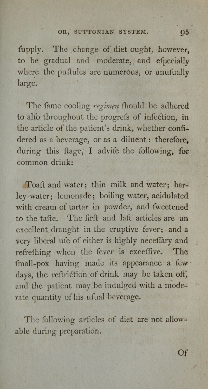 fupply. The change of diet ought, however, to be gradual and moderate, and efpecially where the pultules are numerous, or unufually large. The fame cooling regimen fhould be adhered to alfo throughout the progrefs of infection, in the article of the patient’s drink, whether confi- dered as a beverage, or as a diluent: therefore, during this ftage, I advife the following, for common drink: « Toaft and water; thin milk and water; bar¬ ley-water; lemonade; boiling water, acidulated with cream of tartar in powder, and fweetened to the tafte. The firft and laft articles are an excellent draught in the eruptive fever; and a very liberal ufe of cither is highly neceflary and refrefhing when the fever is exceffive. The fmall-pox having made its appearance a few days, the reftridtion of drink may be taken off, and the patient may be indulged with a mode¬ rate quantity of his ufual beverage. The following articles of diet are not allow¬ able during preparation. /