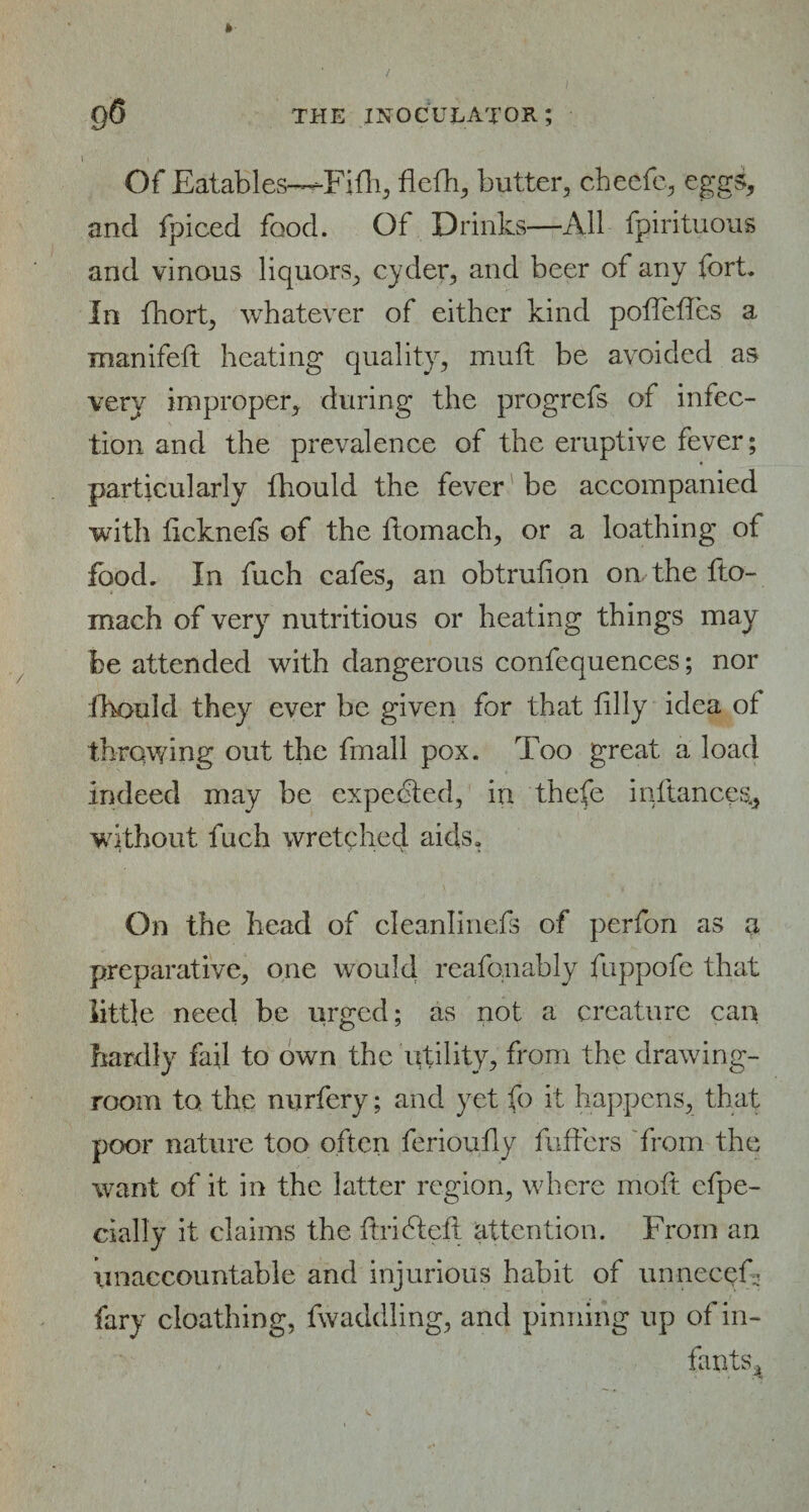 l Of Eatables—Fillip fieth, butter, cbeefc, eggs, and fpiced food. Of Drinks—All fpirituous and vinous liquors, cyder, and beer of any fort. In fhort, whatever of either kind pofTefTcs a manifeft heating quality, muft be avoided as very improper, during the progrefs of infec¬ tion and the prevalence of the eruptive fever; particularly fhould the fever be accompanied with ficknefs of the ftomach, or a loathing of food. In fuch cafes, an obtrufion on the fto- mach of very nutritious or heating things may be attended with dangerous confequences; nor fhould they ever be given for that filly idea ot throwing out the fmall pox. Too great a load indeed may be expected, in thefe infiances, without fuch wretched aids. On the head of cleanlinefs of perfon as a preparative, one would reafonably fuppofe that little need be urged; as not a creature can hardly fail to own the utility, from the drawing¬ room to the nurfery; and yet fo it happens, that poor nature too often ferioufly buffers from the want of it in the latter region, where mofi efpe- cially it claims the firidtefi attention. From an unaccountable and injurious habit of unnecefi fary cloathing, fwaddling, and pinning up of in¬ fants^