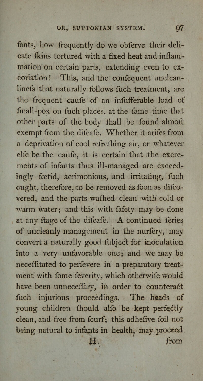 fants, how frequently do we obferve their deli¬ cate Ikins tortured with a fixed heat and inflam¬ mation on certain parts, extending even to ex¬ coriation ! This, and the confequent unclean- linefs that naturally follows fuch treatment, are the frequent caufe of an infufferable load of fmall-pox on fuch places, at the fame time that other parts of the body fhall be found almoft exempt from the difeafe. Whether it arifes from a deprivation of cool refrefhing air, or whatever elfe be the caufe, it is certain that the excre¬ ments of infants thus ill-managed are exceed¬ ingly fetid, acrimonious, and irritating, fuch ought, therefore, to be removed as foon as difeo- vered, and the parts wafhed clean with cold or warm water; and this with fafety may be done at any ftage of the difeafe. A continued feries of uncleanly management in the nurfery, may convert a naturally good fubject for inoculation into a very unfavorable one; and we may be neceflitated to perlevere in a preparatory treat¬ ment with fome feverity, which otherwife would have been unneceflary, in order to counteract fuch injurious proceedings. The heads of young children fhould alfo be kept perfectly clean, and free from feurf; this adheflve foil not being natural to infants in health, may proceed U. from