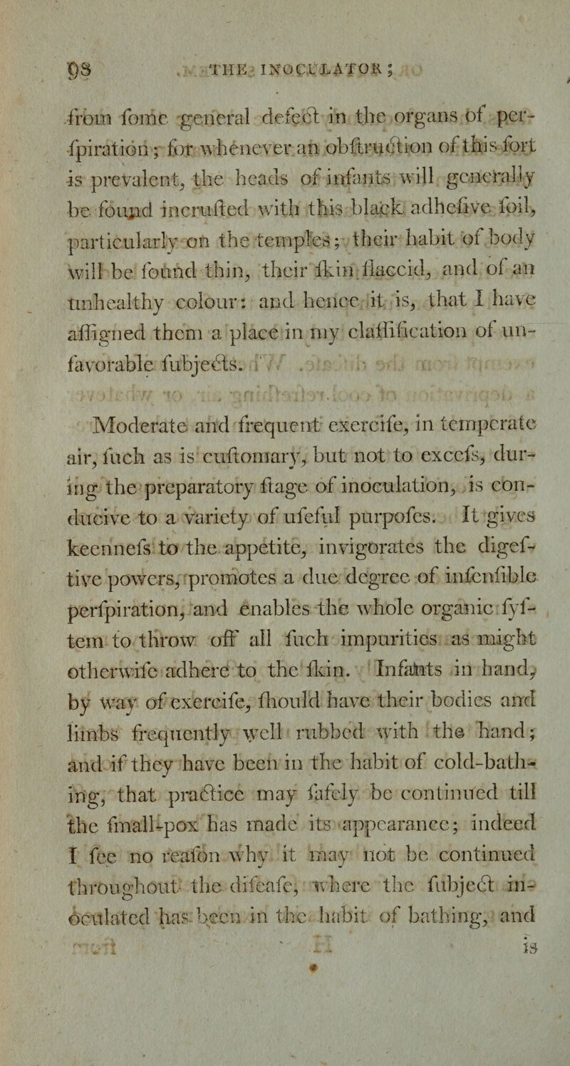 from fome general defedl in the organs ol pcr- fpiration; for whenever an obftrHciion of this fort is prevalent the lie ads of infants will generally be found incrufted with this black adhefive foil, particularly on the temples; their habit of body will be found thin, their ikin flaccid, and of an Unhealthy colour: and hence it is, that I have aiiigned them a place in my claiiification of un¬ favorable fubjedts. Moderate and frequent exercife, in temperate air, inch as is cuftornary, but not to excels, dur- mg the preparatory ftage of inoculation, is con¬ ducive to a variety of ufeful purpofes. It gives keen nets to the appetite, invigorates the digef- tive powers, promotes a due degree of infcnfible perfpiration, and enables the whole organic fyf- tem to throw off all fuch impurities as might otherwife adhere to the Ikin. Infaints in handy by way of exercife, fhoul’d have their bodies and limbs frequently well rubbed with the hand; and if they have been in the habit of cold-bath¬ ing, that practice may lately be continued till the fmall-pox has made its appearance; indeed I fee no reafon why it may not be continued throughout- the difeafe, where the fubject in¬ oculated has been in the habit of bathing, and -• v'i ' is *