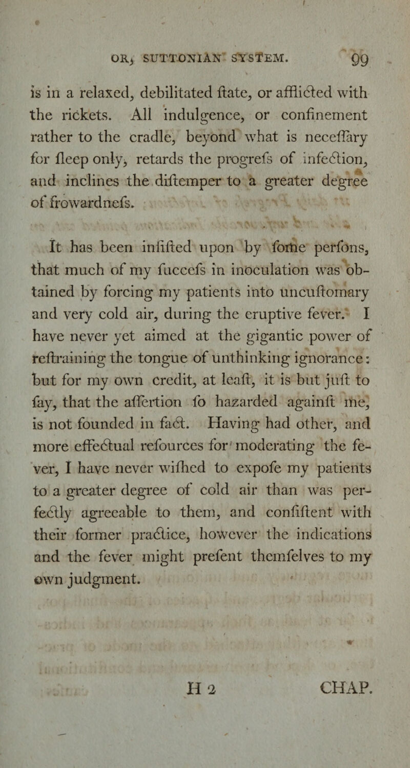 OR3 SUTT-ONIAK SYSTEM. Q9 It •. is in a relaxed, debilitated ftate, or afflicted with the rickets. All indulgence, or confinement rather to the cradle, beyond what is necettary for fleep only, retards the progrefs of infection, r •». and inclines the diftemper to a greater degree of frowardnefs. '. > \' y 'v «• «• 11 It has been infilled upon by fortie perfons, that much of my fnccefs in inoculation was ob¬ tained by forcing my patients into uncufiomary and very cold air, during the eruptive fever. I have never yet aimed at the gigantic power of refixaining the tongue of unthinking ignorance: but for my own credit, at leaft, it is but juft to fay, that the attention fo hazarded againft me, is not founded in fadt. Having had other, and more effectual refources for moderating the fe¬ ver, I have never wifhcd to expofe my patients to a greater degree of cold air than was per¬ fectly agreeable to them, and confident with their former pradlice, however the indications and the fever might prefent themfelves to my own judgment. H ‘2 CHAP.