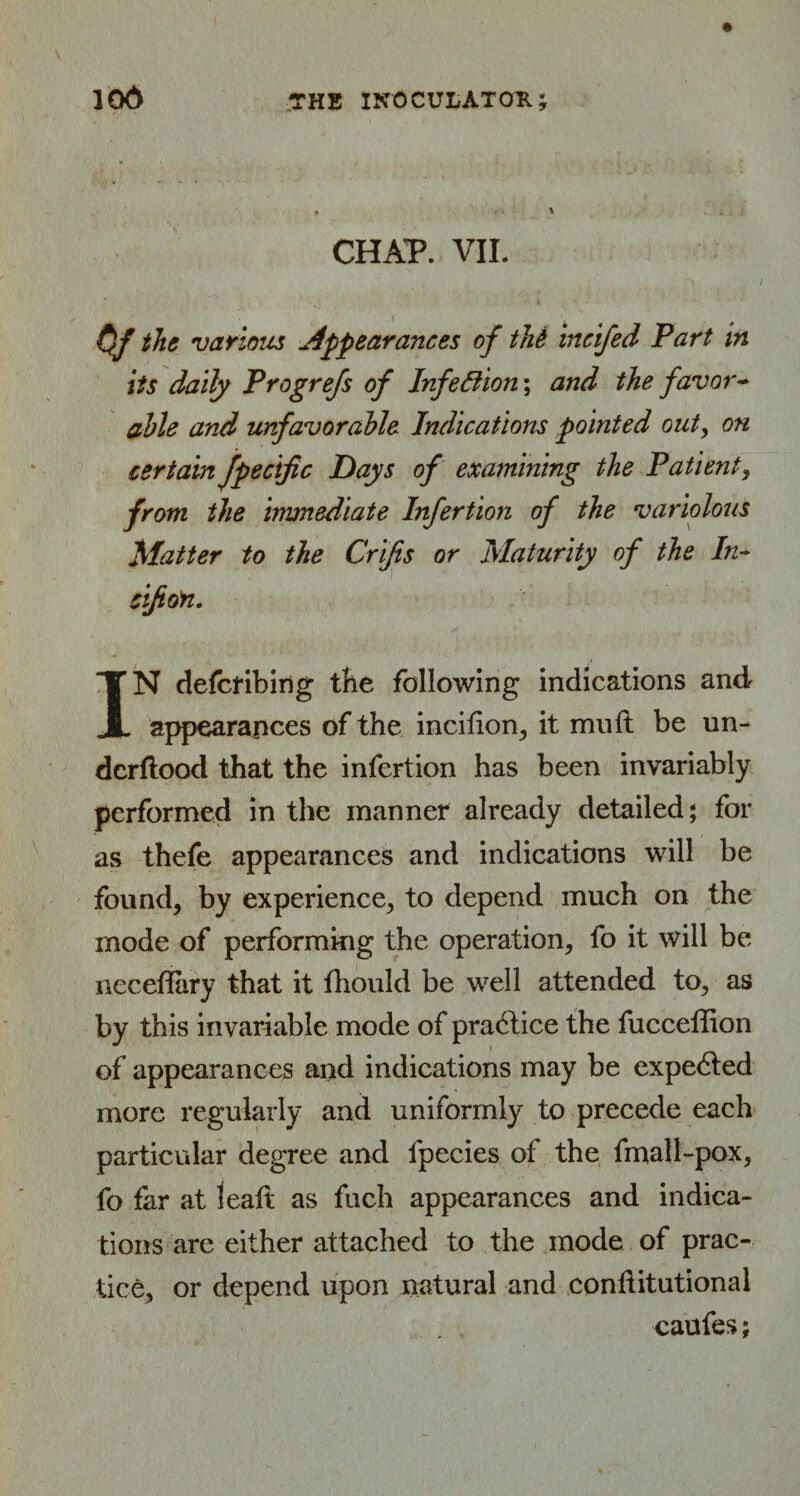 CHAP. VIL Of the various Appearances of tM incifed Fart in its daily Frogrefs of Infection; and the favor- able and unfavorable Indications pointed out, on certain fpectfic Days of examining the Patient, from the immediate Infertion of the variolous Matter to the Crljis or Maturity of the In~ cifion. IN defcribing the following indications and appearances of the incifion, it mult be un- dcrftood that the infertion has been invariably performed in the manner already detailed; for as thefe appearances and indications will be founds by experience, to depend much on the mode of performing the operation, fo it will be neceflary that it fhould be well attended to, as by this invariable mode of pradtice the fucceffion of appearances and indications may be expedted more regularly and uniformly to precede each particular degree and fpecies of the fmall-pox, fo far at leaft as fuch appearances and indica¬ tions are either attached to the mode of prac¬ tice, or depend upon natural and conliitutional caufes;