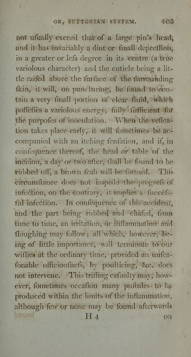 not ufually exceed that of a large pin’s head, and it has invariably a dint or fmall dcpreflioti, in a greater or lefs degree in its centre (a true variolous character) and the cuticle being a lit¬ tle railed above the fur face of the furrounding fkin, it will, on pun flu ring, be found to' con¬ tain a very fmall portion of clear fluid, which poflefles a variolous energy, fully fufheient for • »■ ’ « the purpofes of inoculation. When the vefica- tion takes place enrlv, it will fometimes be ac¬ companied with an itching fenfation, and if, in cdnfequencc thereof, the head or table of the mcinon, a day or two after, (hall be found to be rubbed off, a brown fcab will be formed. This circum fiance does not impede- the progrefs of infedtion, on the contrary, it implies a fuccefs- ful infection. In confequence of this accident, and the part being rubbed and chafed, from time to time, an irritation, or inflammation and floughing may follow; all which, however, be¬ ing of little importance, will terminate to our wifhes at the ordinary time, provided an unfea- fonable officioufnefs, by poulticing, ■&c. does not intervene. This trifling cafualty may, how¬ ever, fometimes occafion many puflules to be produced within the limits of the inflammation, although few or none may be found afterwards H 4 pu