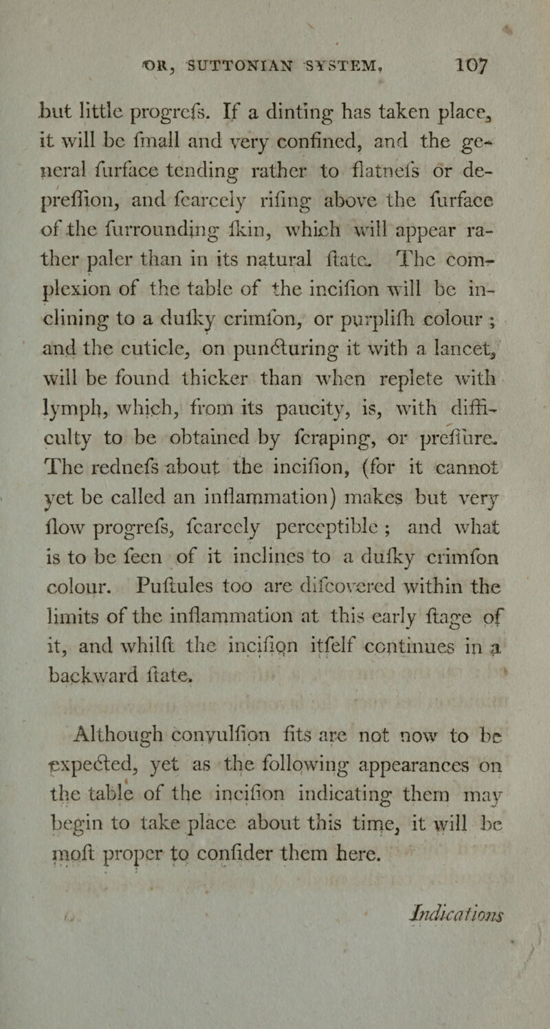 .but little progress. If a dinting has taken place, it will be fmall and very confined, and the ge¬ neral furface tending rather to flatnefs or de- prefiion, and fcarcely riling above the furface of the furrounding fkin, which will appear ra¬ ther paler than in its natural flate. The com¬ plexion of the table of the incifion will be in¬ clining to a dulky crimfon, or purplifh colour ; and the cuticle, on pundluring it with a lancet, will be found thicker than when replete with lymph, which, from its paucity, is, with diffi¬ culty to be obtained by feraping, or preflure. The rednefs about the incifion, (for it cannot yet be called an inflammation) makes but very flow progrefs, fcarcely perceptible ; and what is to be feen of it inclines to a dulky crimfon colour. Puftules too are difeovered within the limits of the inflammation at this early flage of it, and whilft the incifiqn itfelf continues in a backward ft ate. Although conyulflon fits are not now to be expedted, yet as the following appearances on the table of the incifion indicating them may begin to take place about this time, it will be moft proper to confider them here. /. Indications