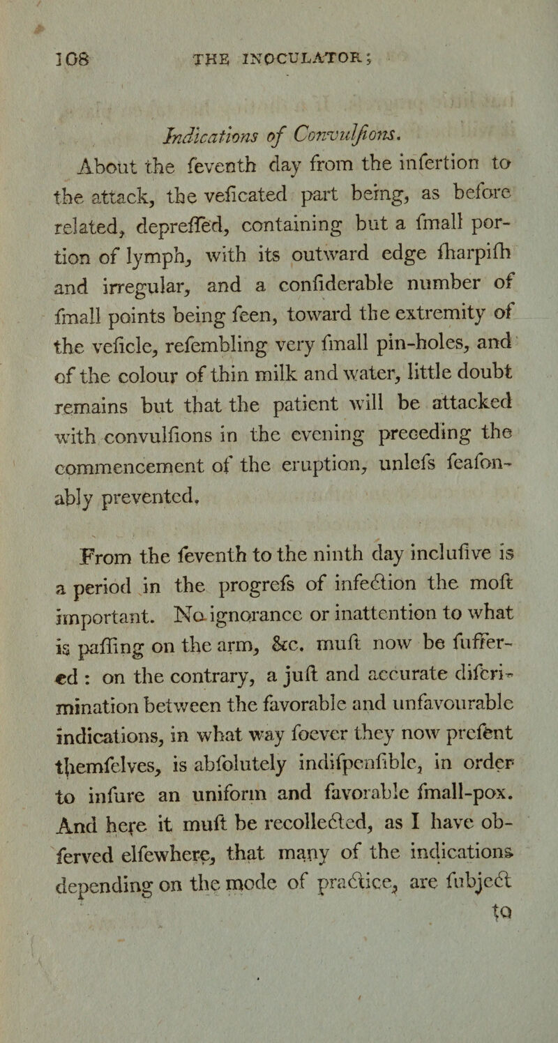 Indications of Convulfions. About the feventh day from the infertion to the attack, the veficated part being, as before related, deprefTed, containing but a fmall por¬ tion of lymph, with its outward edge fharpifh and irregular, and a confiderable number of fmall points being feen, toward the extremity of the veticle, refembling very fmall pin-holes, and of the colour of thin milk and water, little doubt remains but that the patient will be attacked with convulfions in the evening preceding the commencement of the eruption, unlefs feafon- ably prevented. From the feventh to the ninth day inclufive is a period in the progrefs of infection the moft important. No- ignorance or inattention to what is patting on the arm, &c. muft now be father¬ ed : on the contrary, a juft and accurate diferi- mination between the favorable and unfavourable indications, in what way foever they now prefent themfelves, is abfolutely indifpenfible, in order to infure an uniform and favorable fmall-pox. And he^e it muft be recollected, as I have ob- ferved elfewhere, that many of the indications, depending on the mode of practice, are fubjcCt tQ