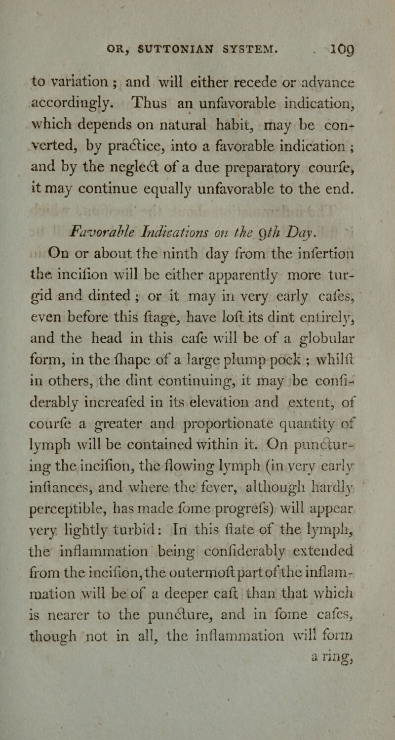 to variation ; and will either recede or advance accordingly. Thus an unfavorable indication, which depends on natural habit, may be con* verted, by practice, into a favorable indication ; and by the neglect of a due preparatory courfe, it may continue equally unfavorable to the end. Favorable Indications on the Qth Day. On or about the ninth day from the infertion the incilion will be either apparently more tur¬ gid and dinted ; or it may in very early cafes, even before this ftage, have loll its dint entirely, and the head in this cafe will be of a globular form, in the fhape of a large plump pock ; whilil in others, the dint continuing, it may be confl- derably increafed in its elevation and extent, of courfe a greater and proportionate quantity of lymph will be contained within it. On punctur¬ ing the incilion, the flowing lymph (in very early infiances, and where the fever, although hardly perceptible, has made fome progrefs) will appear very lightly turbid: In this Hate of the lymph, the inflammation being confiderably extended from the inciflon,the outermoftpartofthe inflam¬ mation will be of a deeper caft than that which is nearer to the puncture, and in fome cafes, though not in all, the inflammation will form