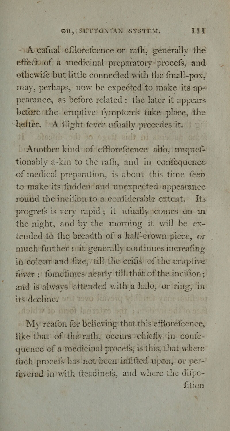 A cafual efflorefccnce or rath, generally the effect of a medicinal preparatory procefs, and oihcwife but little connected with the fmall-pox, may, perhaps, now be expected to make its ap¬ pearance, as before related : the later it appears before the eruptive fymptoms take place, the better. A. flight fever usually precedes it. Another kind of efflorefccnce alfo, unqiief* tionably a-km to the rath, and in confequence of medical preparation, is about this time teen to make its hidden and unexpected appearance round the ineifion to a coniiderable extent. Its progrefs is very rapid; it ufualiy comes on in the night, and by the morning it will be ex¬ tended to the breadth of a half-crown piece, or much further : it. generally continues increafing in colour and iize, till the crifis of the eruptive fever fometimes nearly till that of the ineifion: and is always attended with a halo, or ring, in its decline. 9 My reafon for believing that this efflorefccnce, like that of the rath, occurs chiefly in confe¬ quence of a medicinal procefs, is this, that where inch procefs lias not been indited upon, or per- levered in with fteadinefs, and where the difpo- iition