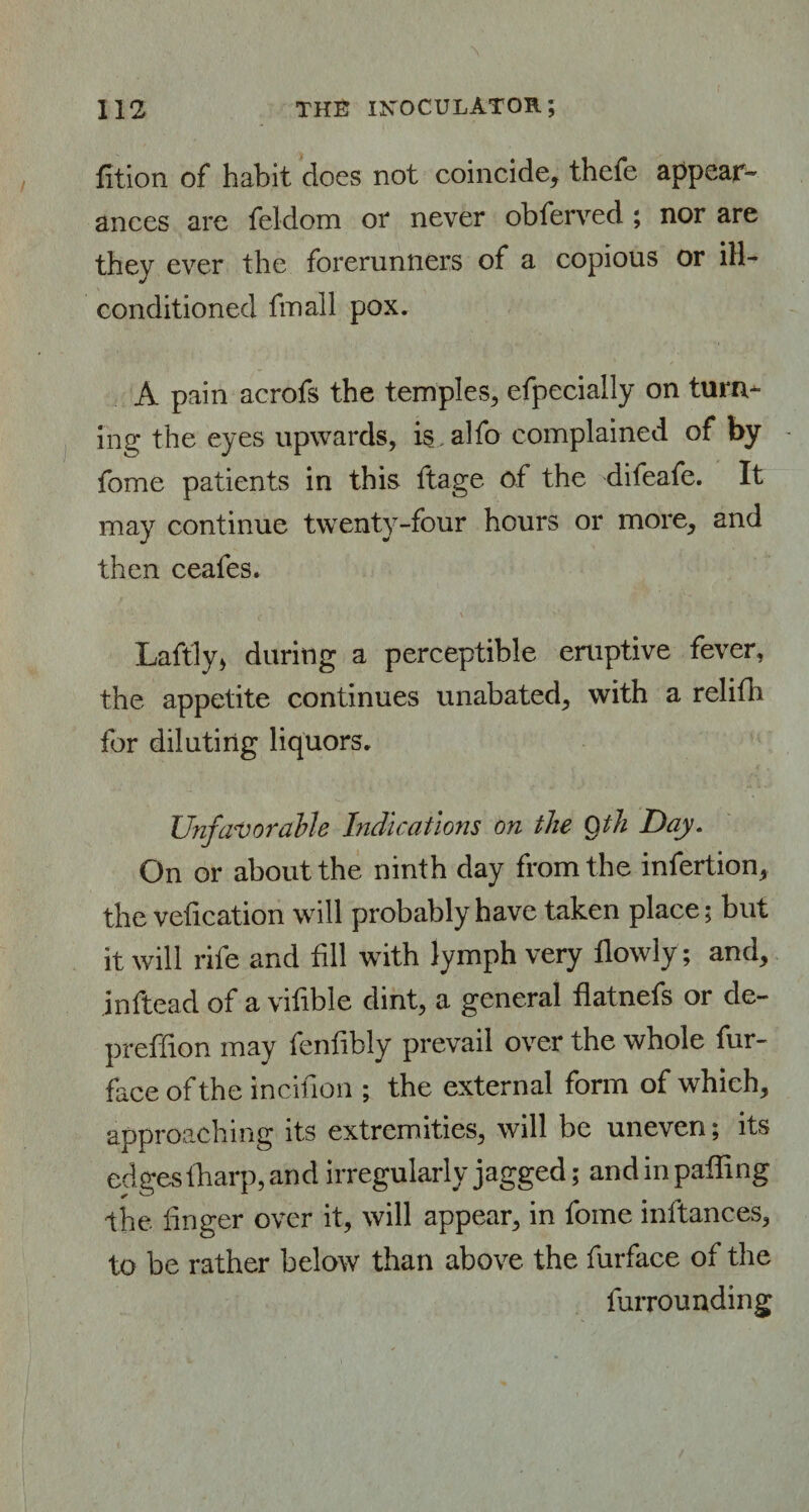 fition of habit does not coincide, thefe appear¬ ances are feldom or never obferved ; nor are they ever the forerunners of a copious or ill- conditioned fmall pox. A pain acrofs the temples, efpecially on turn¬ ing the eyes upwards, is alfo complained of by fome patients in this ftage of the difeafe. It may continue twenty-four hours or more, and then ceafes. v ' ; 4 \ [■ ' \ ■ ' Laftly* during a perceptible eruptive fever, the appetite continues unabated, with a relifh for diluting liquors. Unfavorable Indications on the Qth Day. On or about the ninth day from the infertion, the vefication will probably have taken place; but it will rife and fill with lymph very flowly; and, inftead of a vifible dint, a general flatnefs or de- preffion may fenfibly prevail over the whole fur- face of the incifion ; the external form of which, approaching its extremities, will be uneven; its edges tharp, and irregularly jagged; andin palling the linger over it, will appear, in fome inltances, to be rather below than above the furface of the furrounding