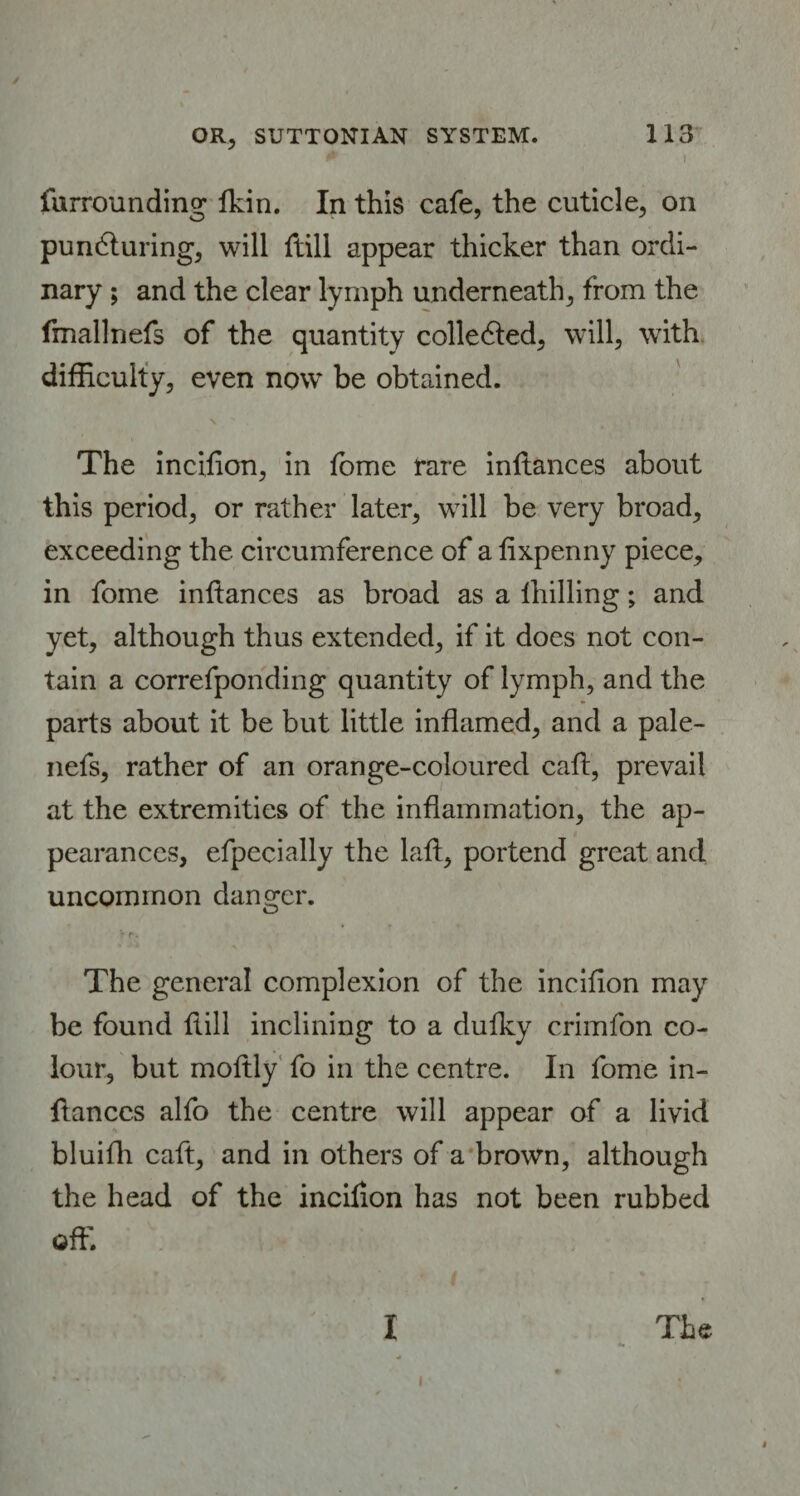 #t m i furrounding Ikin. In this cafe, the cuticle, on puncturing, will ftill appear thicker than ordi¬ nary ; and the clear lymph underneath, from the fmallnefs of the quantity collected, will, with difficulty, even now be obtained. The inciflon, in fome rare inltances about this period, or rather later, will be very broad, exceeding the circumference of a fixpenny piece, in fome inflan ces as broad as a Ihilling; and yet, although thus extended, if it does not con¬ tain a correfponding quantity of lymph, and the parts about it be but little inflamed, and a pale- nefs, rather of an orange-coloured caft, prevail at the extremities of the inflammation, the ap¬ pearances, efpecially the laft, portend great and uncommon danger. The general complexion of the incifion may be found Hill inclining to a dufky crimfon co¬ lour, but moftly fo in the centre. In fome in- ftanccs alfo the centre will appear of a livid bluifh caft, and in others of a brown, although the head of the incilion has not been rubbed off. The I