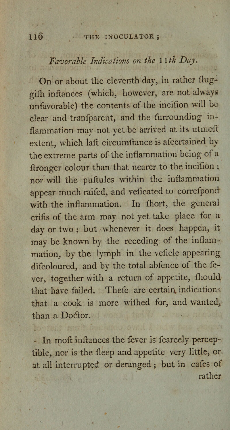 Il6 THE INOCULATOR ; Favorable Indications on the Wth Day. On or about the eleventh day, in rather Hug- gifh inftances (which, however, are not always unfavorable) the contents of the incilion will be clear and tranfparent, and the furrounding in¬ flammation may not yet be arrived at its utmoft extent, which laft circumltance is afeertained by the extreme parts of the inflammation being of a ftronger colour than that nearer to the incilion ; nor will the puftules within the inflammation appear much raifed, and veficated to correfpond with the inflammation. In fhort, the general crifis of the arm may not yet take place for a day or two ; but whenever it does happen, it may be known by the receding of the inflam¬ mation, by the lymph in the vehicle appearing difcoloured, and by the total abfence of the fe¬ ver, together with a return of appetite, fhould that have failed. Thefe are certain, indications that a cook is more wifhed for, and wanted, than a Dodtor. * In molt mftances the fever is fcarcely percep¬ tible, nor is the fleep and appetite very little, or at all interrupted or deranged ; but in cafes of rather