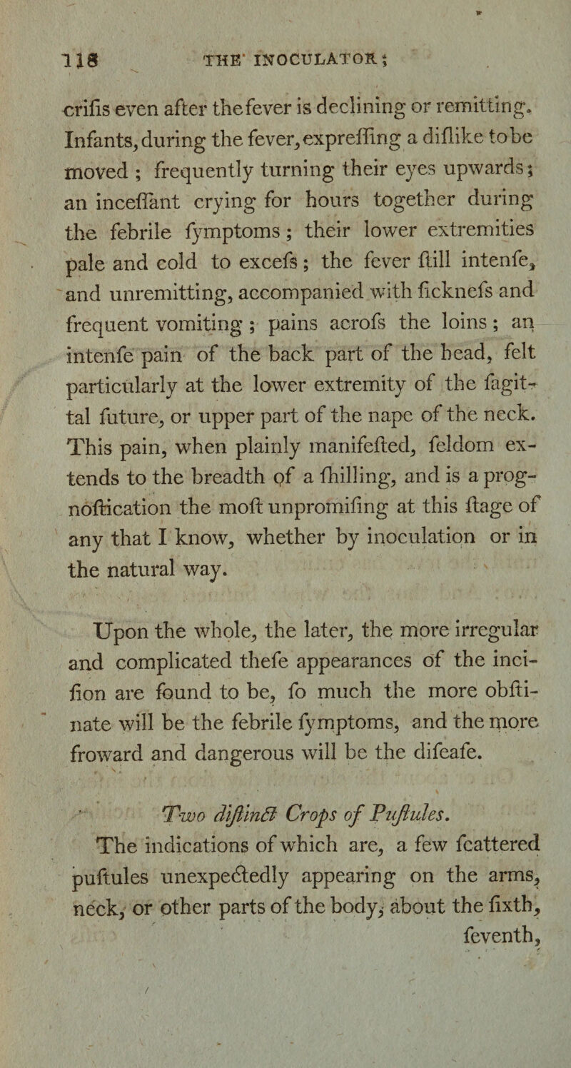 , \ erifis even after thefever is declining or remitting. Infants, during the fever,expreffing a diflike tobe moved ; frequently turning their eyes upwards; an inceflant crying for hours together during the febrile fymptoms; their lower extremities pale and cold to excefs; the fever Hill intenfe* and unremitting, accompanied with ficknefs and frequent vomiting ; pains acrofs the loins; an intenfe pain of the back part of the head, felt particularly at the lower extremity of the lagit- tal future, or upper part of the nape of the neck. This pain, when plainly manifefted, feldom ex¬ tends to the breadth pf a fhilling, and is aprog- noftication the moft unpromifing at this ftage of any that I know, whether by inoculation or in the natural way. Upon the whole, the later, the more irregular and complicated thefe appearances of the inci¬ sion are found to be, fo much the more obfti- nate will be the febrile fymptoms, and the more froward and dangerous will be the difeafe. Two diftinft Crops of Pufhdes. The indications of which are, a few fcattered puftules unexpectedly appearing on the arms, neck, or other parts of the body, about the fixth, feventh.