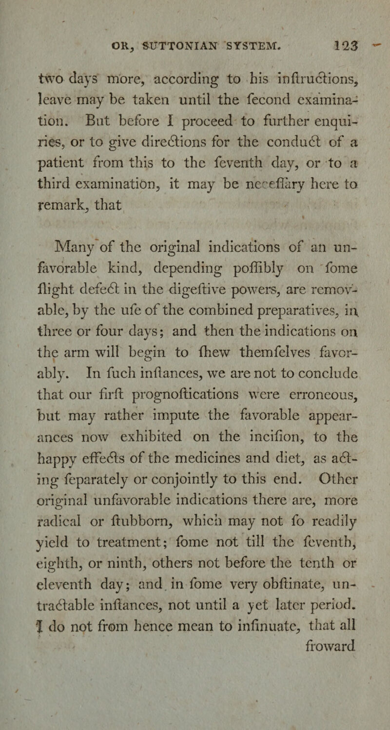 two days more, according to his inflrudtions, leave may be taken until the fecond examina¬ tion. But before I proceed to further enqui¬ ries, or to give directions for the conduCt of a patient from this to the feventh day, or to a ♦ third examination, it may be neeeffary here to remark, that Many of the original indications of an un¬ favorable kind, depending poffibly on fome flight defeCt in the digeftive powers, are remov¬ able, by the ufe of the combined preparatives, in, three or four days; and then the indications on the arm will begin to (hew themfelves favor¬ ably. In fuch inilances, we are not to conclude that our firft prognoftications were erroneous, but may rather impute the favorable appear¬ ances now exhibited on the incifion, to the happy effeCls of the medicines and diet, as aCi- ing feparately or conjointly to this end. Other original unfavorable indications there are, more radical or ftubborn, which may not fo readily yield to treatment; fome not till the feventh, eighth, or ninth, others not before the tenth or eleventh day; and in fome very obllinate, un¬ tradable inilances, not until a yet later period. I do not from hence mean to infinuate, that all froward