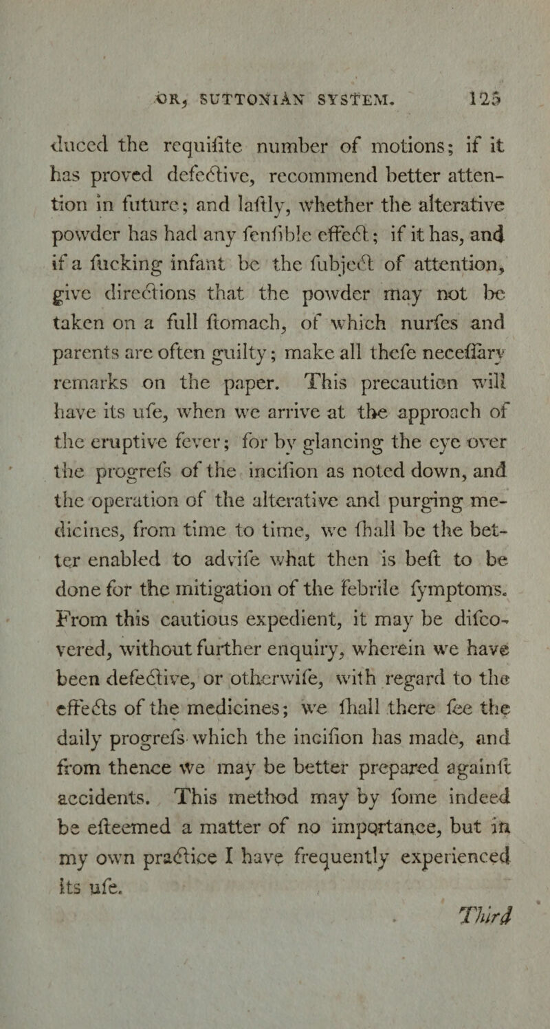 tlnccd the requisite number of motions; if it has proved defe&ive, recommend better atten¬ tion in future; and laftly, whether the alterative powder has had any fentible effect; if it has, and if a fucking infant be the fubjedt of attention, give directions that the powder may not )>e taken on a full ftomach, of which nurfes and parents are often guilty; make all thefe necefiary remarks on the paper. This precaution will have its ufe, when we arrive at the approach of the eruptive fever; for by glancing the eye over the progrcls of the incilion as noted down, and the operation of the alterative and purging me¬ dicines, from time to time, we iball be the bet¬ ter enabled to advife what then is heft to be done for the mitigation of the febrile fymptoms. From this cautious expedient, it may be difeo- vered, without further enquiry, wherein we have been defe6tive, or oth-erwife, with regard to the effects of the medicines; we lhall there fee the daily progrefs which the incifion has made, and from thence we may be better prepared againft accidents. This method may by fome indeed be eiteemed a matter of no importance, but in my own pra<5tice I have frequently experienced its ufe. Third