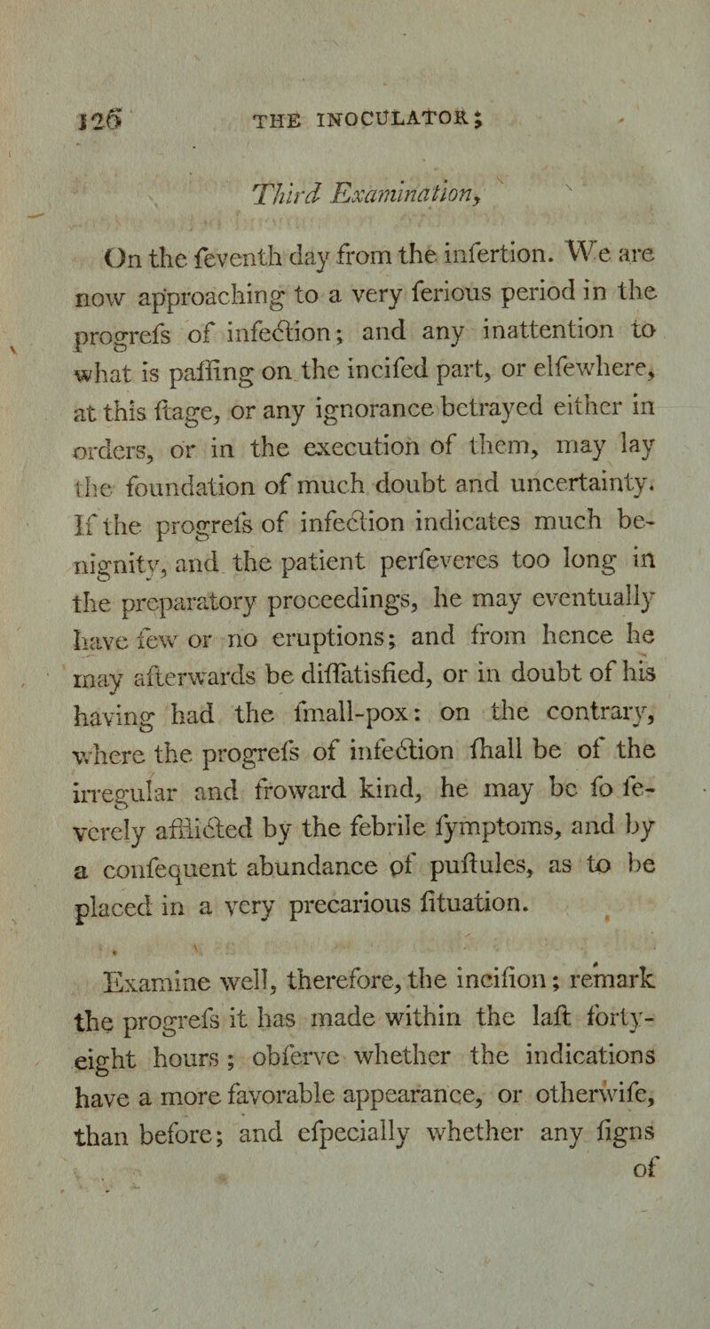 Third Examination> On the feventh day from the insertion. We are now approaching to a very ferious period in the progrefs of infedtion; and any inattention to what is paffing on the incifed part, or elfewhere, at this ftage, or any ignorance betrayed either in orders, or in the execution of them, may lay the foundation of much doubt and uncertainty. If the progrefs of infection indicates much be¬ nignity, and the patient perfeveres too long in the preparatory proceedings, he may eventually have few or no eruptions; and from hence he may afterwards be diffatisfied, or in doubt of his having had the fmall-pox: on the contrary, where the progrefs of infection {hall be of the irregular and froward kind, he may be fo le- verely afhicted by the febrile fymptoms, and by a confequent abundance pf puftules, as to be placed in a very precarious lituation. Examine well, therefore, the incifion; remark the progrefs it has made within the laft forty- eight hours ; obferve whether the indications have a more favorable appearance, or otherwife, than before; and efpecially whether any figns of