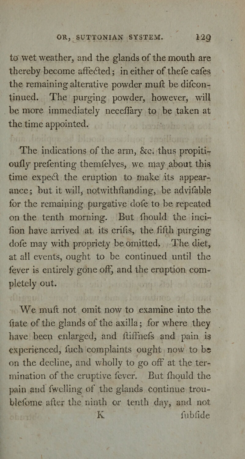 to wet weather, and the glands of the mouth are thereby become affected; in either of thefe cafes the remaining alterative powder muft be difcon- tinucd. The purging powder, however, will be more immediately necefiary to be taken at the time appointed.  ? * * f • The indications of the arm, &c. thus propiti- oufly prefenting themfelves, we may about this time expect the eruption to make its appear¬ ance ; but it will, notwithfhmding, be advifable for the remaining purgative dole to be repeated on the tenth morning. But fhould the inci- lion have arrived at its crifis, the fifth purging dofe may with propriety be omitted. The diet, at all events, ought to be continued until the fever is entirely gone off^ and the eruption com¬ pletely out. We muft not omit now to examine into the ifate of the glands of the axilla; for where they have been enlarged, and fiilTnefs and pain is experienced, fuch complaints ought now to be on the decline, and wholly to go off at the ter¬ mination of the eruptive fever. But fhould the pain and fwclling of the glands continue trou- blefome after the ninth or tenth day, and not K * fubfide