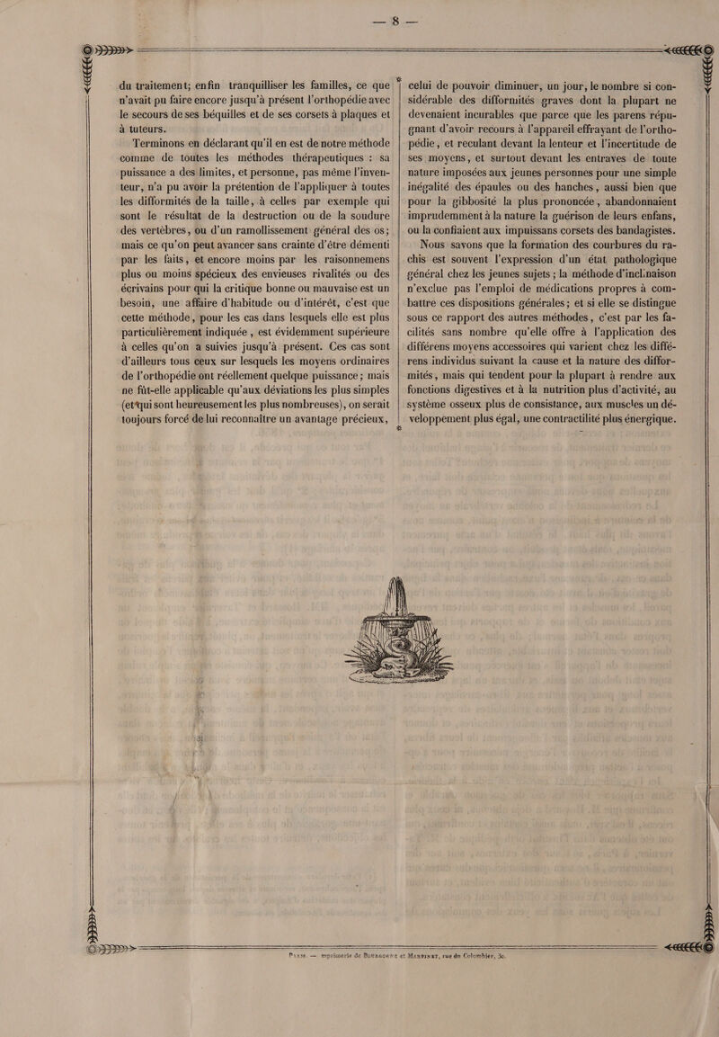 a»»» <€see0&© du traitement; enfin tranquilliser les familles, ce que n’avait pu faire encore jusqu’à présent l’orthopédie avec le secours de ses béquilles et de ses corsets à plaques et à tuteurs. Terminons en déclarant qu’il en est de notre méthode comme de toutes les méthodes thérapeutiques : sa puissance a des limites, et personne, pas même l’inven¬ teur, n’a pu avoir la prétention de l’appliquer à toutes les difformités de la taille, à celles par exemple qui sont le résultat de la destruction ou de la soudure des vertèbres, ou d’un ramollissement général des os; mais ce qu’on peut avancer sans crainte d’être démenti par les faits, et encore moins par les raisonnemens plus ou moins spécieux des envieuses rivalités ou des écrivains pour qui la critique bonne ou mauvaise est un besoin, une affaire d’habitude ou d’intérêt, c’est que cette méthode, pour les cas dans lesquels elle est plus particulièrement indiquée , est évidemment supérieure à celles qu’on a suivies jusqu’à présent. Ces cas sont d’ailleurs tous ceux sur lesquels les moyens ordinaires de l’orthopédie ont réellement quelque puissance ; mais ne fut-elle applicable qu’aux déviations les plus simples (et qui sont heureusement les plus nombreuses), on serait toujours forcé de lui reconnaître un avantage précieux, celui de pouvoir diminuer, un jour, le nombre si con¬ sidérable des difformités graves dont la plupart ne devenaient incurables que parce que les parens répu¬ gnant d’avoir recours à l’appareil effrayant de l’ortho¬ pédie , et reculant devant la lenteur et l’incertitude de ses moyens, et surtout devant les entraves de toute nature imposées aux jeunes personnes pour une simple inégalité des épaules ou des hanches, aussi bien que pour la gibbosité la plus prononcée, abandonnaient imprudemment à la nature la guérison de leurs enfans, ou la confiaient aux impuissans corsets des bandagistes. Nous savons que la formation des courbures du ra¬ chis est souvent l’expression d’un état pathologique général chez les jeunes sujets ; la méthode d’inclinaison n’exclue pas l’emploi de médications propres à com¬ battre ces dispositions générales ; et si elle se distingue sous ce rapport des autres méthodes, c’est par les fa¬ cilités sans nombre qu’elle offre à l’application des différens moyens accessoires qui varient chez les diffé- rens individus suivant la cause et la nature des diffor¬ mités , mais qui tendent pour la plupart à rendre aux fonctions digestives et à la nutrition plus d’activité, au système osseux plus de consistance, aux muscles un dé¬ veloppement plus égal, une contractilité plus énergique.