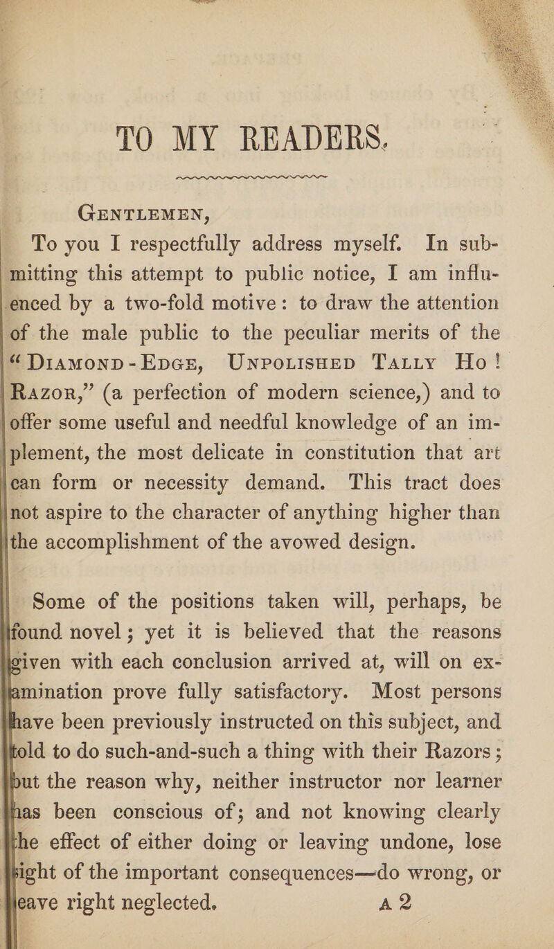 TO MY READERS. Gentlemen, To you I respectfully address myself. In sub¬ mitting this attempt to public notice, I am influ¬ enced by a two-fold motive : to draw the attention of the male public to the peculiar merits of the “ Diamond -Edge, Unpolished Tally Ho! Razor,” (a perfection of modern science,) and to offer some useful and needful knowledge of an im¬ plement, the most delicate in constitution that art can form or necessity demand. This tract does not aspire to the character of anything higher than I the accomplishment of the avowed design. Some of the positions taken will, perhaps, be found novel; yet it is believed that the reasons jgiven with each conclusion arrived at, will on ex¬ amination prove fully satisfactory. Most persons Slave been previously instructed on this subject, and lold to do such-and-such a thing with their Razors; jbut the reason why, neither instructor nor learner has been conscious of; and not knowing clearly he effect of either doing or leaving undone, lose Right of the important consequences—-do wrong, or eave right neglected. A 2