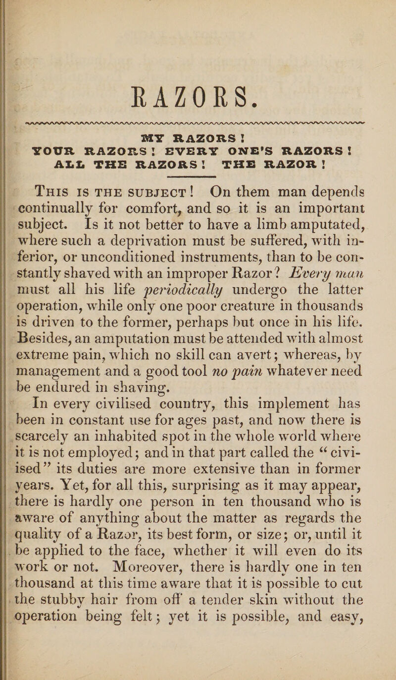 RAZORS srr razors : YOUR RAZORS ! EVERY ONE'S RAZORS ! ALL THE RAZORS ! THE RAZOR ! This is the subject ! On them man depends continually for comfort, and so it is an important subject. Is it not better to have a limb amputated, where such a deprivation must be suffered, with in¬ ferior, or unconditioned instruments, than to be con¬ stantly shaved with an improper Razor ? Every man must all his life 'periodically undergo the latter operation, while only one poor creature in thousands is driven to the former, perhaps but once in his life. Besides, an amputation must be attended with almost extreme pain, which no skill can avert; whereas, by management and a good tool no pain whatever need be endured in shaving. In every civilised country, this implement has been in constant use for ages past, and now there is scarcely an inhabited spot in the whole world where it is not employed; and in that part called the u civi- ised” its duties are more extensive than in former years. Yet, for all this, surprising as it may appear, there is hardly one person in ten thousand who is aware of anything about the matter as regards the quality of a Razor, its best form, or size; or, until it be applied to the face, whether it will even do its work or not. Moreover, there is hardlv one in ten thousand at this time aware that it is possible to cut the stubby hair from off a tender skin without the operation being felt \ yet it is possible, and easy,