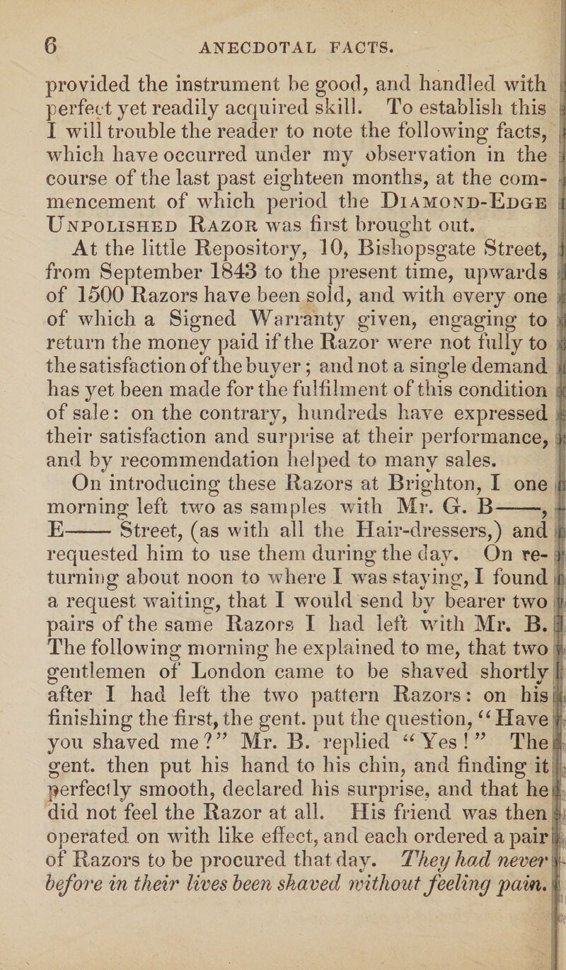 provided the instrument be good, and handled with : perfect yet readily acquired skill. To establish this » I will trouble the reader to note the following facts, ,t which have occurred under my observation in the > course of the last past eighteen months, at the com- i mencement of which period the Diamond-Edge i Unpolished Razor was first brought out. At the little Repository, 10, Bishopsgate Street, ) from September 1843 to the present time, upwards i of 1500 Razors have been sold, and with every one ji of which a Signed Warranty given, engaging to ,1 return the money paid if the Razor were not fully to jj the satisfaction of the buyer; and not a single demand >i has yet been made for the fulfilment of this condition | of sale: on the contrary, hundreds have expressed | their satisfaction and surprise at their performance, i: and by recommendation helped to many sales. On introducing these Razors at Brighton, I one n morning left two as samples with Mr. G. B——, - E-Street, (as with all the Hair-dressers,) and | requested him to use them during the day. On re- r turning about noon to where I wras staying, I found | a request waiting, that I would send by bearer two v pairs of the same Razors I had left with Mr. B. I The following morning he explained to me, that two | gentlemen of London came to be shaved shortly I; after I had left the two pattern Razors: on his . finishing the first,the gent, put the question, “Have r you shaved me?” Mr. B. replied “Yes!” The 1 gent, then put his hand to his chin, and finding it perfectly smooth, declared his surprise, and that he I did not feel the Razor at all. His friend was then f operated on with like effect, and each ordered a pair i of Razors to be procured that day. They had never > before in their lives been shaved without feeling pain. |