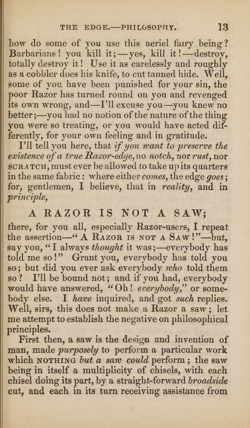 how do some of you use this aeriel fairy being? Barbarians! you kill it;—yes, kill it! — destroy, totally destroy it! Use it as carelessly and roughly as a cobbler does his knife, to cut tanned hide. Well, some of von have been punished for your sin, the poor Razor has turned round on you and revenged its own wrong, and—-I’ll excuse you—you knew no better;—you had no notion of the nature of the thing you were so treating, or you would have acted dif¬ ferently, for your own feeling and in gratitude. I’ll tell you here, that if you want to preserve the existence of a true Razor-edge, no notch, nor rust, nor scratch, must ever be allowed to take up its quarters in the same fabric: where either comes, the edge goes; for, gentlemen, I believe, that in reality, and in principle, A RAZOR IS NOT A SAW; there, for you all, especially Razor-users, I repeat the assertion—“ A Razor is not a Saw!”—but, say you, “I always thought it was;—everybody has told me so! ” Grant you, everybody has told you so; but did you ever ask everybody who told them so ? I’ll be bound not; and if you had, everybody would have answered, “Oh! everybody,” or some¬ body else. I have inquired, and got such replies. Well, sirs, this does not make a Razor a saw; let me attempt to establish the negative on philosophical principles. First then, a saw is the design and invention of man, made purposely to perform a particular work which nothing but a saw could perform; the saw being in itself a multiplicity of chisels, with each chisel doing its part, by a straight-forward broadside cut, and each in its turn receiving assistance from