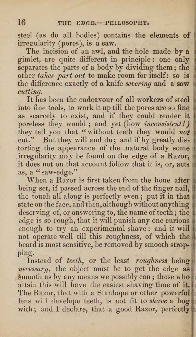 steel (as do all bodies) contains the elements of irregularity (pores), is a saw. The incision of an awl, and the hole made by a j gimlet, are quite different in principle: one only j separates the parts of a body by dividing them; the i other takes part out to make room for itself: so is t the difference exactly of a knife severing and a saw v cutting. It has been the endeavour of all workers of steel s into fine tools, to work it up till the pores are so fine as scarcely to exist, and if they could render it i poreless they would ; and yet (how inconsistent!) they tell you that “ without teeth they would not fc cut.” But they will and do; and if by greatly dis- | torting the appearance of the natural body some r irregularity may be found on the edge of a Razor, i it does not on that account follow that it is, or, acts I as, a “ saw-edge.” When a Razor is first taken from the hone after i>, being set, if passed across the end of the finger nail, I the touch all along is perfectly even; put it in that $ state on the face, and then, although without anything | deserving of, or answering to, the name of teeth; the ji edge is so rough, that it will punish any one curious a enough to try an experimental shave: and it will i: not operate well till this roughness, of which the f beard is most sensitive, be removed by smooth strop- | ping. Instead of teeth, or the least roughness being fi necessary, the object must be to get the edge as i Smooth as by any means we possibly can; those vho So attain this will have the easiest shaving time of it. i The Razor, that with a Stanhope or other powerful a lens will clevelope teeth, is not fit to shave a hog with; arid I declare, that a good Razor, perfectly ,ii