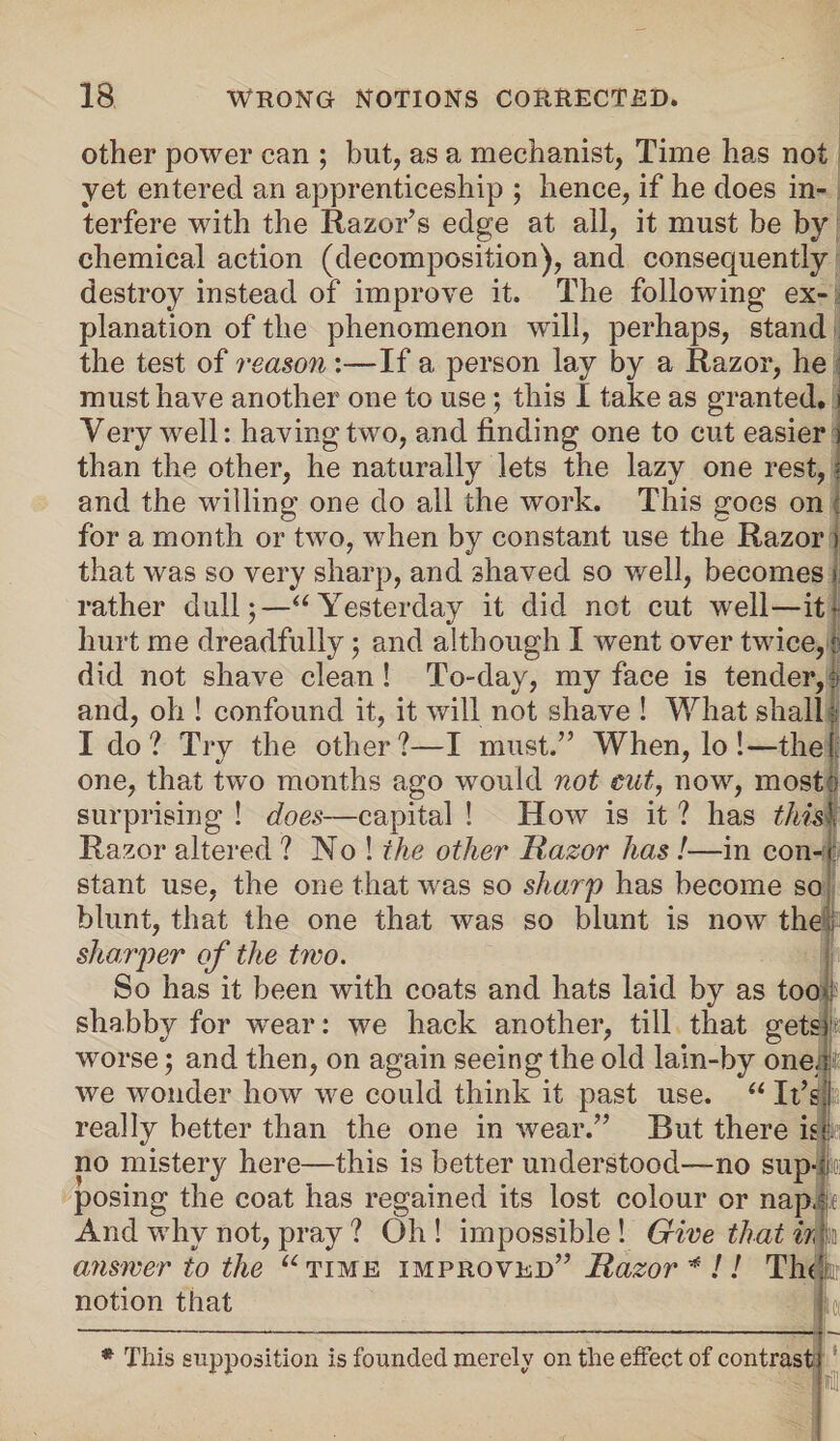 other power can ; hut, as a mechanist, Time has not yet entered an apprenticeship ; hence, if he does in¬ terfere with the Razor’s edge at all, it must be by chemical action (decomposition), and consequently destroy instead of improve it. The following ex¬ planation of the phenomenon will, perhaps, stand the test of reason :—If a person lay by a Razor, he must have another one to use; this I take as granted, i Very well: having two, and finding one to cut easier than the other, he naturally lets the lazy one rest, and the willing one do all the work. This goes on for a month or two, when by constant use the Razor ) that was so very sharp, and shaved so well, becomes rather dull;—“ Yesterday it did not cut well—it- hurt me dreadfully; and although I went over twice, did not shave clean ! To-day, my face is tender, ? and, oh ! confound it, it will not shave ! What shall Ido? Try the other?—I must.” When, lo !—the 1 one, that two months ago would not cut, now, most::- surprising ! does—capital ! How is it ? has thism Razor altered ? No ! the other Razor has!—in con- stant use, the one that was so sharp has become so blunt, that the one that was so blunt is now the sharper of the two. So has it been with coats and hats laid by as too j? shabby for wrear: we hack another, till that gets worse; and then, on again seeing the old lain-by one.; we wonder how we could think it past use. “ It’s really better than the one in wear.” But there is no mistery here—this is better understood-—no sup-1 posing the coat has regained its lost colour or nap. a And why not, pray ? Oh ! impossible ! Give that ir, a answer to the notion that “ time improved” Razor * !! Tin k\ * This supposition is founded merely on the effect of contrast