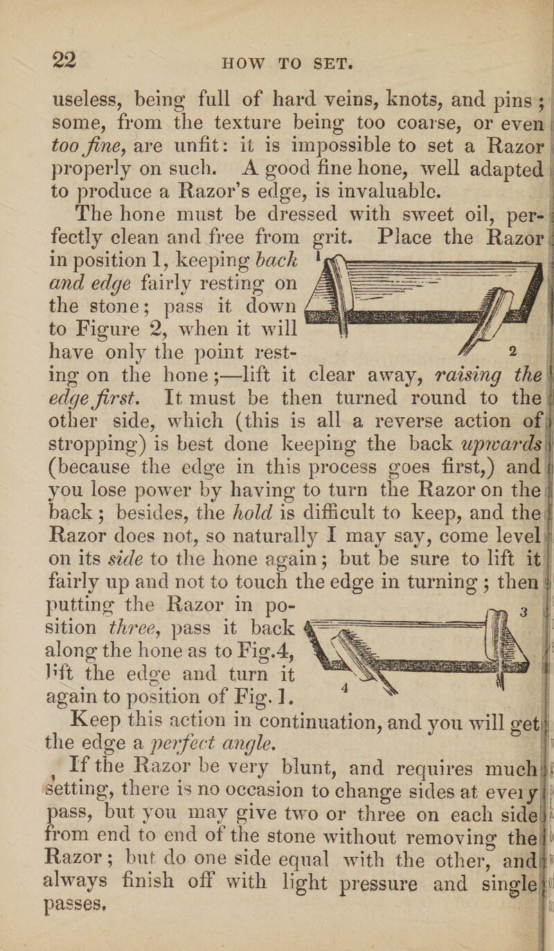 useless, being full of hard veins, knots, and pins ; some, from the texture being too coarse, or even too fine, are unfit: it is impossible to set a Razor properly on such. A good fine hone, well adapted to produce a Razor’s edge, is invaluable. The hone must be dressed with sweet oil, per- . fectly clean and free from grit. Place the Razor ; in position 1, keeping back and edge fairly resting on the stone; pass it clown to Figure 2, when it will have only the point rest¬ ing on the hone;—lift it clear away, raising the ' edge first. It must be then turned round to the other side, which (this is all a reverse action of i stropping) is best done keeping the back upwards) (because the edge in this process goes first,) and | you lose power by having to turn the Razor on the I back; besides, the hold is difficult to keep, and the I Razor does not, so naturally I may say, come level on its side to the hone again; but be sure to lift it fairly up and not to touch the edge in turning ; then J putting the Razor in po¬ sition three, pass it back along the hone as to Fig.4, bft the edo’e and turn it o again to position of Fig. 1. J Keep this action in continuation, and you will get the edge a perfect angle. } If the Razor be very blunt, and requires much setting, there is no occasion to change sides at eveiy pass, but you may give two or three on each side from end to end of the stone without removing the Razor; but do one side equal with the other, and ■} always finish off with light pressure and single passes.